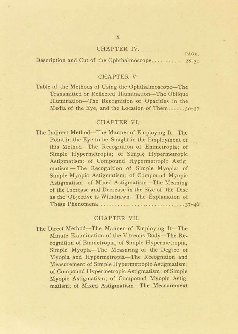 CHAPTER IV. Description and Cut of the Ophthalmoscope PAGE. 28-30 CHAPTER V. Table of the Methods of Using the Ophthalmoscope—The Transmitted or Reflected Illumination—The Oblique Illumination—The Recognition of Opacities in the Media of the Eye, and the Location of Them 30-37 CHAPTER VI. The Indirect Method—The Manner of Employing It—The Point in the Eye to be Sought in the Employment of this Method—The Recognition of Emmetropia; of Simple Hypermetropia; of Simple Hypermetropic Astigmatism; of Compound Hypermetropic Astig- matism— The Recognition of Simple Myopia; of Simple Myopic Astigmatism; of Compound Myopic Astigmatism; of Mixed Astigmatism—The Meaning of the Increase and Decrease in the Size of the Disc as the Objective is Withdrawn—The Explanation of These Phenomena 37-46 CHAPTER VII. The Direct Method—The Manner of Employing It—The Minute Examination of the Vitreous Body—The Re- cognition of Emmetropia, of Simple Hypermetropia, Simple Myopia—The Measuring of the Degree of Myopia and Hypermetropia—The Recognition and Measurement of Simple Hypermetropic Astigmatism; of Compound Hypermetropic Astigmatism; of Simple Myopic Astigmatism; of Compound Myopic Astig- matism; of Mixed Astigmatism—The Measurement