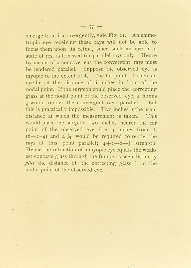 emerge from it convergently, vide Fig. 21. An emme- tropic eye receiving these rays will not be able to focus them upon its retina, since such an eye in a state of rest is focussed for parallel rays only. Hence by means of a concave lens the convergent rays must be rendered parallel. Suppose the observed eye is myopic to the extent of The far point of such an eye lies at the distance of 6 inches in front of the nodal point. If the surgeon could place the correcting glass at the nodal point of the observed eye, a minus ^ would render the convergent rays parallell. But this is practically impossible. Two inches is the usual distance at which the measurement is taken. This would place the surgeon two inches nearer the far point of the observed eye, /. e. 4 inches from it, (6—2=4) and a X would be required to render the rays at this point parallel; 4-|-2=6=^ strength. Hence the refraction of a myopic eye equals the weak- est concave glass through the fundus is seen distinctly plus the distance of the correcting glass from the nodal point of the observed eye.