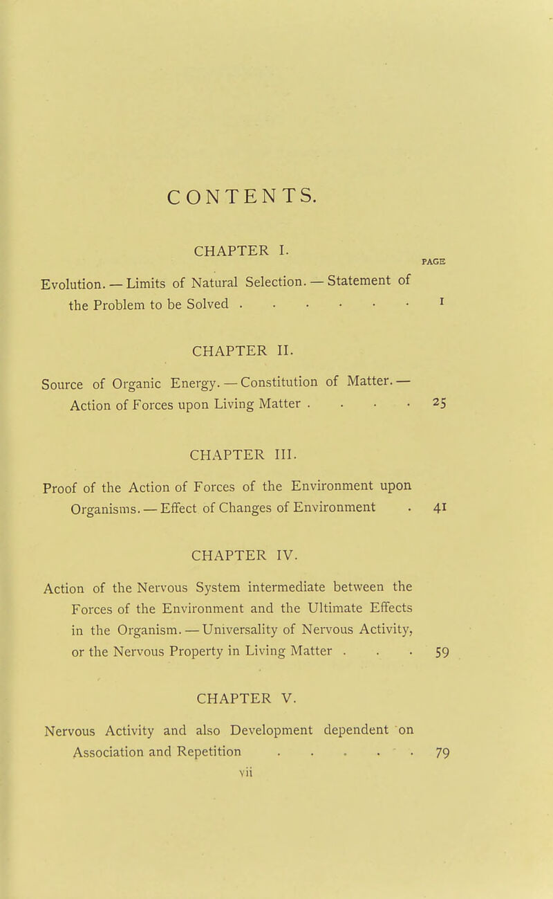 CONTENTS. CHAPTER I. PAGE Evolution. — Limits of Natural Selection. — Statement of the Problem to be Solved 1 CHAPTER II. Source of Organic Energy. — Constitution of Matter. — Action of Forces upon Living Matter .... 25 CHAPTER III. Proof of the Action of Forces of the Environment upon Organisms. —Effect of Changes of Environment . 41 CHAPTER IV. Action of the Nervous System intermediate between the Forces of the Environment and the Ultimate Effects in the Organism. — Universality of Nervous Activity, or the Nervous Property in Living Matter ... 59 CHAPTER V. Nervous Activity and also Development dependent on Association and Repetition ..... 79