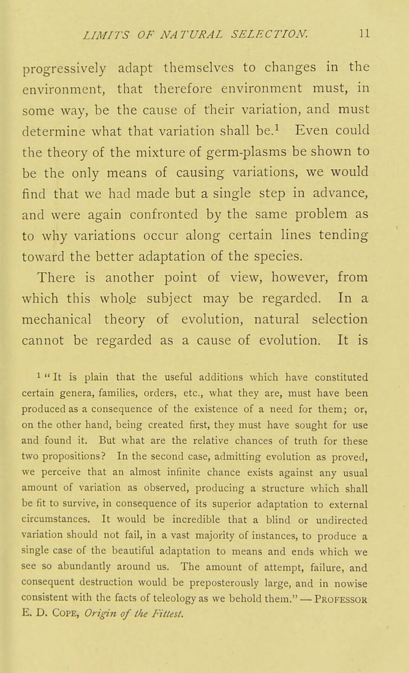 progressively adapt themselves to changes in the environment, that therefore environment must, in some way, be the cause of their variation, and must determine what that variation shall be.1 Even could the theory of the mixture of germ-plasms be shown to be the only means of causing variations, we would find that we had made but a single step in advance, and were again confronted by the same problem as to why variations occur along certain lines tending toward the better adaptation of the species. There is another point of view, however, from which this whole subject may be regarded. In a mechanical theory of evolution, natural selection cannot be regarded as a cause of evolution. It is 1  It is plain that the useful additions which have constituted certain genera, families, orders, etc., what they are, must have been produced as a consequence of the existence of a need for them; or, on the other hand, being created first, they must have sought for use and found it. But what are the relative chances of truth for these two propositions? In the second case, admitting evolution as proved, we perceive that an almost infinite chance exists against any usual amount of variation as observed, producing a structure which shall be fit to survive, in consequence of its superior adaptation to external circumstances. It would be incredible that a blind or undirected variation should not fail, in a vast majority of instances, to produce a single case of the beautiful adaptation to means and ends which we see so abundantly around us. The amount of attempt, failure, and consequent destruction would be preposterously large, and in nowise consistent with the facts of teleology as we behold them. — Professor E. D. Cope, Origin of Hie Fittest.