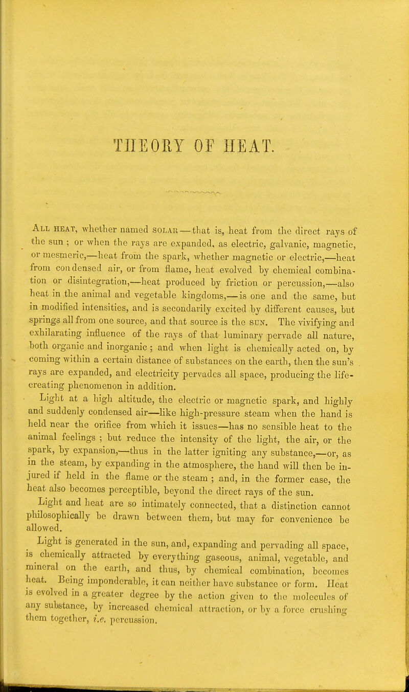 TIIEOHY OF HEAT. All heat, whether named solau —that is, heat from the direct rays of the Sim ; or when the rays are expanded, as electric, galvanic, magnetic, or mesmeric,—heat from the spark, whether magnetic or electric,—heat from condensed air, or from flame, heat evolved by chemical combina- tion or disintegration,—heat produced by friction or percussion,—also heat in the animal and vegetable kingdoms,— is one and the same, but in modified intensities, and is secondarily excited by different caiises, but springs all from one source, and that source is the sun. The vivifying and exhilarating influence of the rays of that luminary pervade all nature, both organic and inorganic ; and when light is chemically acted on, by coming within a certain distance of substances on the earth, then the sun's rays are expanded, and electricity pervades all space, producing the life- creating phenomenon in addition. Light at a high altitude, the electric or magnetic spark, and highly and suddenly condensed air—like high-pressure steam when the hand is held near the orifice from which it issues—has no sensible heat to the animal feelings ; but reduce the intensity of the light, the air, or the spark, by expansion,—thus in the latter igniting any substance,—or, as in the steam, by expanding in the atmosphere, the hand will then be in- jured if held in the flame or tlie steam ; and, in the former case, the heat also becomes perceptible, beyond tlie direct rays of the sun. Light and heat are so intimately connected, that a distinction cannot philosophically be drawn between them, but may for convenience be allowed. Light is generated in the sun, and, expanding and pervading all space, is^ chemically attracted by everything gaseous, animal, vegetable, and mineral on the earth, and thus, by chemical combination, becomes heat. Being imponderable, it can neither have substance or form. Heat IS evolved in a greater degree by the action given to the molecules of any substance, by increased chemical attraction, or by a force crushing them together, i.e. percussion.