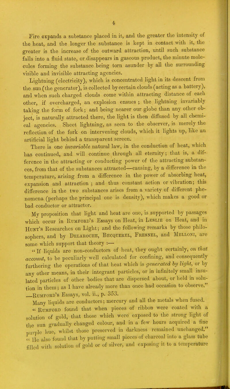 Fire expands a substance placed in it, and the greater tlie intensity of the heat, and the longer the suhstance is kept in contact with it, the greater is the increase of the outward attraction, until such suhstance falls into a fluid state, or disappears in gaseous product, the minute mole- cules forming the substance being torn asunder by all the surrounding visible and invisible attracting agencies. Lightning (electricity), which is concentrated light in its descent from the sun (the generator), is collected by certain clouds (acting as a battery), and when such charged clouds come within attracting distance of each other, if overcharged, an explosion ensues ; the lightning invariably taking the form of fork; and being nearer our globe than any other ob- ject, is naturally attracted there, the light is then diffused by all chemi- cal agencies. Sheet lightning, as seen to the observer, is merely the reflection of the fork on intervening clouds, which it lights up, like an artificial light behind a transparent screen. There is one imariable natural law, in the conduction of heat, Avhich has continued, and will continue through all eternity; that is, a dif- ference in the attracting or conducting power of the attracting substan- ces, from that of the substances attracted—causing, by a difference in the temperature, arising from a difference in the power of absorbing heat, expansion and attraction ; and thus constant action or vibration; this difference in the two substances arises from a variety of different phe- nomena (perhaps the principal one is density), which makes a good or bad conductor or attractor. My proposition that light and heat are one, is supported by passages which occur in Rumfobd's Essays on Heat, in Leslie on Heat, and in Hunt's Researches on Light; and the following remarks by those philo- sophers, and by Delaroche, Becqtjerel, Fresnel, and Melloni, are some which support that theory :—  If liquids are non-conductors of heat, they ought certainly, on that account, to be peculiarly well calculated for confining, and consequently furthering the operations of tliat heat which is generated hy light, or by any other means, in their integrant particles, or in infinitely small insu- lated particles of other bodies that are dispersed about, or held in solu- tion in them; as 1 have already more than once had occasion to observe. Rumford's Essays, vol. ii., p. 353. Many liquids are conductors; mercury and all the metals when fused. «' RuMFORD found that when pieces of ribbon were coated with a solution of gold, that those which were exposed to the strong light of the sun gradually changed colour, and in a few hours acquired a fine purple hue, whilst those preserved in darkness remained unchanged. !' lie also fbund that by putting small pieces of charcoal into a glass tube filled with solution of gold or of silver, and exposing it to a temperature