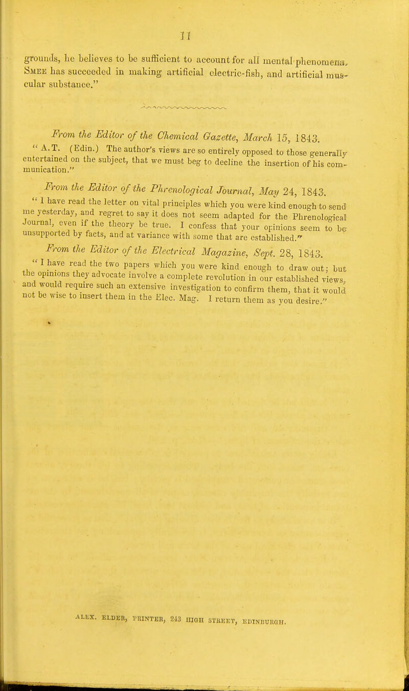 grouuJs, lie believes to be sufficient to account for all mental plienomena, Smee has succeeded in making artificial electric-fish, and artificial mus- cular substauee. From the Editor of the Chemical Gazette, March 15, 1843.  A.T. (Edin.) The author's views are so entirely opposed to those generally entertained on the subject, that we must beg to decline the insertion of his com- munication. From the Editor of the Phrenological Journal, May 24, 1843.  1 have read the letter on vital principles which you were kind enough to send iiie yesterday, and regret to say it does not seem adapted for the Phrenological Journal, even if the theory be true. I confess that your opinions seem to be unsupported by facts, and at variance with some that are established. From the Editor of the Electrical Magazine, Sept. 28, 1843.  I have read the two papers which you were kind enough to draw out; but the opinions they advocate involve a complete revolution in our established views, and would require such an extensive investigation to confirm them, that it would not be wise to insert them in the Elec. Mag. I return them as you desire. . ELDER, VUINTER, 243 lUGH STKEET, KWNBUUGH.