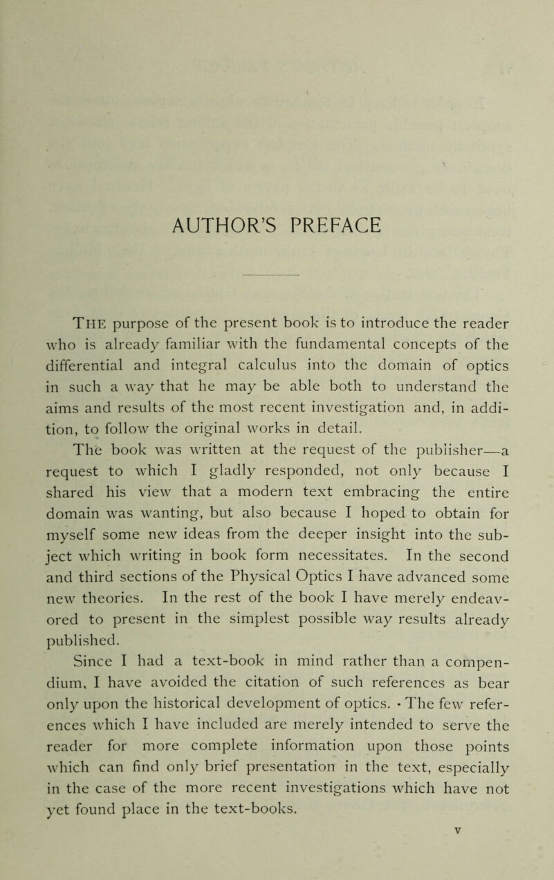 AUTHOR’S PREFACE The purpose of the present book is to introduce the reader who is already familiar with the fundamental concepts of the differential and integral calculus into the domain of optics in such a way that he may be able both to understand the aims and results of the most recent investigation and, in addi- tion, to follow the original works in detail. The book was written at the request of the publisher—a request to which I gladly responded, not only because I shared his view that a modern text embracing the entire domain was wanting, but also because I hoped to obtain for myself some new ideas from the deeper insight into the sub- ject which writing in book form necessitates. In the second and third sections of the Physical Optics I have advanced some new theories. In the rest of the book I have merely endeav- ored to present in the simplest possible way results already published. Since I had a text-book in mind rather than a compen- dium, I have avoided the citation of such references as bear only upon the historical development of optics. • The few refer- ences which I have included are merely intended to serve the reader for more complete information upon those points which can find only brief presentation in the text, especially in the case of the more recent investigations which have not yet found place in the text-books.