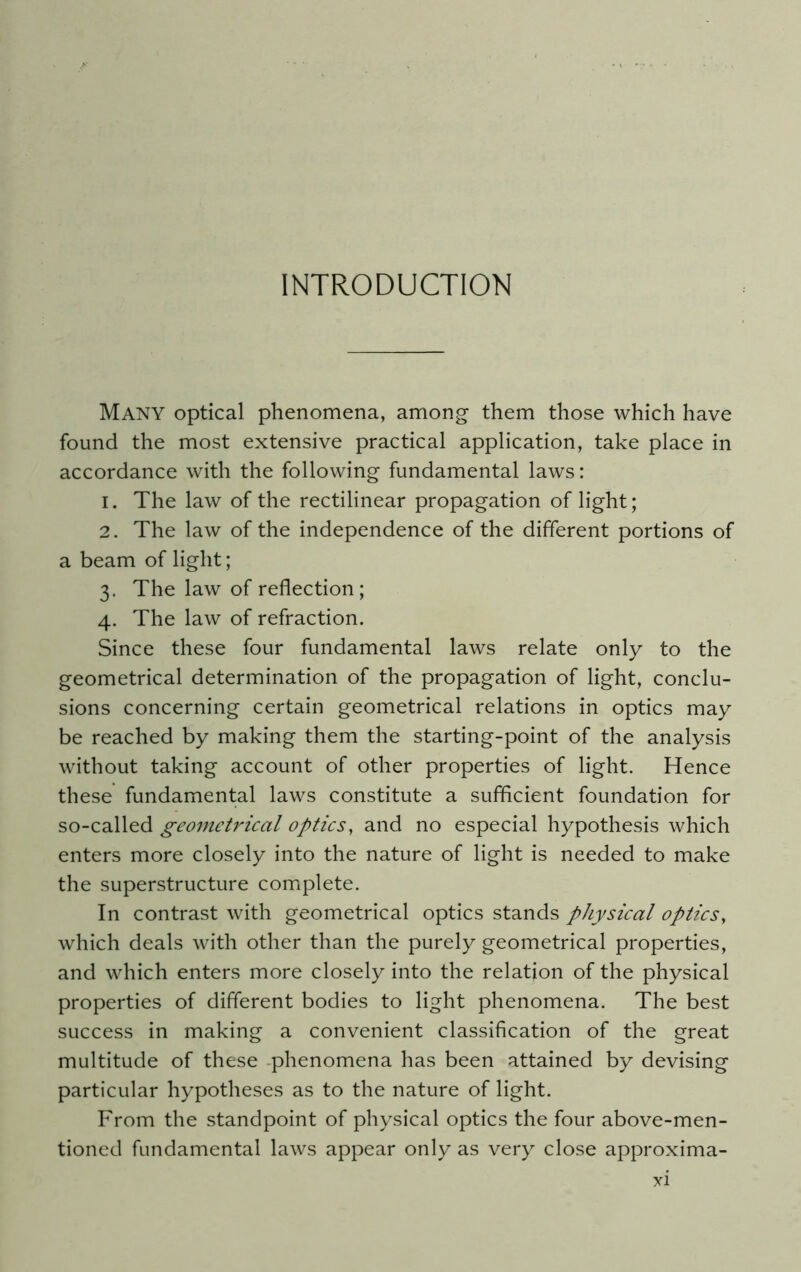 INTRODUCTION MANY optical phenomena, among them those which have found the most extensive practical application, take place in accordance with the following fundamental laws: 1. The law of the rectilinear propagation of light; 2. The law of the independence of the different portions of a beam of light; 3. The law of reflection; 4. The law of refraction. Since these four fundamental laws relate only to the geometrical determination of the propagation of light, conclu- sions concerning certain geometrical relations in optics may be reached by making them the starting-point of the analysis without taking account of other properties of light. Hence these fundamental laws constitute a sufficient foundation for so-called geometrical optics, and no especial hypothesis which enters more closely into the nature of light is needed to make the superstructure complete. In contrast with geometrical optics stands physical optics, which deals with other than the purely geometrical properties, and which enters more closely into the relation of the physical properties of different bodies to light phenomena. The best success in making a convenient classification of the great multitude of these -phenomena has been attained by devising particular hypotheses as to the nature of light. From the standpoint of physical optics the four above-men- tioned fundamental laws appear only as very close approxima-