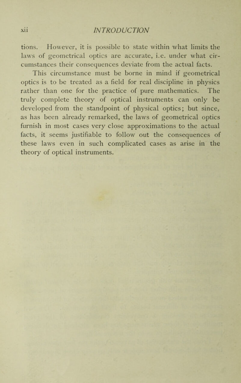 tions. However, it is possible to state within what limits the laws of geometrical optics are accurate, i.e. under what cir- cumstances their consequences deviate from the actual facts. This circumstance must be borne in mind if geometrical optics is to be treated as a field for real discipline in physics rather than one for the practice of pure mathematics. The truly complete theory of optical instruments can only be developed from the standpoint of physical optics; but since, as has been already remarked, the laws of geometrical optics furnish in most cases very close approximations to the actual facts, it seems justifiable to follow out the consequences of these laws even in such complicated cases as arise in the theory of optical instruments.