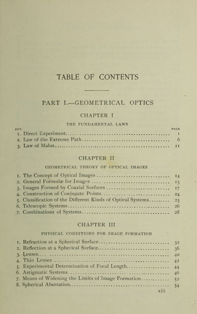 On <-»t PART I.—GEOMETRICAL OPTICS CHAPTER I THE FUNDAMENTAL LAWS art. page 1. Direct Experiment 1 2. Law of the Extreme Path 6 3. Law of Malus 11 CHAPTER II GEOMETRICAL THEORY OF OPTICAL IMAGES 1. The Concept of Optical Images 14 2. General Formulae for Images 15 3. Images Formed by Coaxial Surfaces 17 4. Construction of Conjugate Points 24 . Classification of the Different Kinds of Optical Systems 25 . Telescopic Systems 26 7. Combinations of Systems 28 CHAPTER III PHYSICAL CONDITIONS FOR IMAGE FORMATION 1. Refraction at a Spherical Surface 32 2. Reflection at a Spherical Surface 36 3. Lenses 40 4. Thin Lenses 42 5. Experimental Determination of Focal Length 44 6. Astigmatic Systems 46 7. Means of Widening the Limits of Image Formation 52 8. Spherical Aberration 54