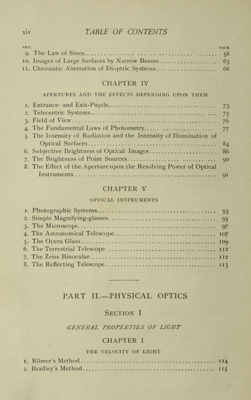 ART. TAGE 9. The Law of Sines 58 10. Images of Large Surfaces by Narrow Beams 63 11. Chromatic Aberration of Dioptric Systems... 66 CHAPTER IV APERTURES AND THE EFFECTS DEPENDING UPON THEM 1. Entrance- and Exit-Pupils 73 2. Telecentric Systems 75 3. Field of View 76 4. The Fundamental Laws of Photometry 77 5. The Intensity of Radiation and the Intensity of Illumination of Optical Surfaces 84 6. Subjective Brightness of Optical Images 86 7. The Brightness of Point Sources ... 90 8. The Effect of the Aperture upon the Resolving Power of Optical Instruments 91 CHAPTER V OPTICAL INSTRUMENTS 1. Photographic Systems 93 2. Simple Magnifying-glasses 95 3. The Microscope 97 4. The Astronomical Telescope 107 5. The Opera Glass 109 6. The Terrestrial Telescope 112 7. The Zeiss Binocular* 112 8. The Reflecting Telescope 113 PART II.—PHYSICAL OPTICS Section I GENERAL PROPERTIES OF LIGHT CHAPTER I THE VELOCITY OF LIGHT 1. Romer’s Method. 2. Bradley’s Method 114 115