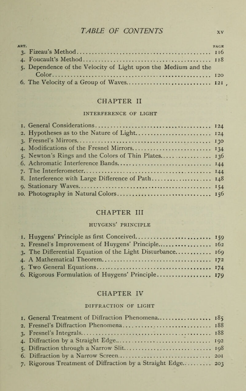 XV ART. TACK 3. Fizeau’s Method 116 4. Foucault’s Method 118 5. Dependence of the Velocity of Light upon the Medium and the Color 120 6. The Velocity of a Group of Waves 121 CHAPTER II INTERFERENCE OF LIGHT 1. General Considerations 124 2. Hypotheses as to the Nature of Light 124 3. Fresnel’s Mirrors 130 4. Modifications of the Fresnel Mirrors 134 5. Newton’s Rings and the Colors of Thin Plates 136 6. Achromatic Interference Bands 144 7. The Interferometer 144 8. Interference with Large Difference of Path 148 9. Stationary Waves 154 10. Photography in Natural Colors 156 CHAPTER III HUYGENS’ PRINCIPLE 1. Huygens’ Principle as first Conceived 159 2. Fresnel's Improvement of Huygens’ Principle 162 3. The Differential Equation of the Light Disturbance 169 4. A Mathematical Theorem 172 5. Two General Equations 174 6. Rigorous Formulation of Huygens’ Principle 179 CHAPTER IV DIFFRACTION OF LIGHT 1. General Treatment of Diffraction Phenomena 185 2. Fresnel’s Diffraction Phenomena 188 3. Fresnel’s Integrals 188 4. Diffraction by a Straight Edge 192 5. Diffraction through a Narrow Slit 198 6. Diffraction by a Narrow Screen 201