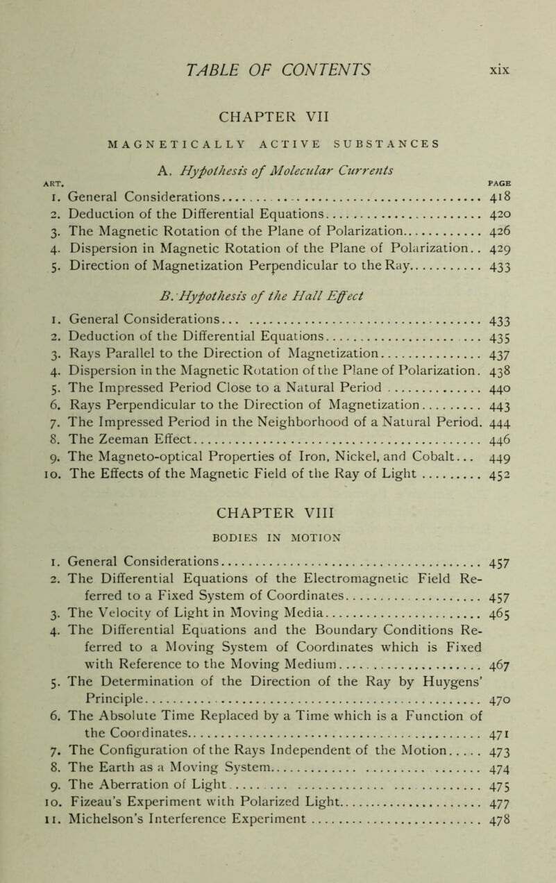 CHAPTER VII MAGNETICALLY ACTIVE SUBSTANCES A, Hypothesis of Molecular Currents ART. PAGE 1. General Considerations 418 2. Deduction of the Differential Equations 420 3. The Magnetic Rotation of the Plane of Polarization 426 4. Dispersion in Magnetic Rotation of the Plane of Polarization.. 429 5. Direction of Magnetization Perpendicular to the Ray 433 B. Hypothesis of the Hall Effect 1. General Considerations 433 2. Deduction of the Differential Equations 435 3. Rays Parallel to the Direction of Magnetization 437 4. Dispersion in the Magnetic Rotation of the Plane of Polarization. 438 5. The Impressed Period Close to a Natural Period 440 6. Rays Perpendicular to the Direction of Magnetization 443 7. The Impressed Period in the Neighborhood of a Natural Period. 444 8. The Zeeman Effect 446 9. The Magneto-optical Properties of Iron, Nickel, and Cobalt... 449 10. The Effects of the Magnetic Field of the Ray of Light 452 CHAPTER VIII BODIES IN MOTION 1. General Considerations 457 2. The Differential Equations of the Electromagnetic Field Re- ferred to a Fixed System of Coordinates 457 3. The Velocity of Light in Moving Media 465 4. The Differential Equations and the Boundary Conditions Re- ferred to a Moving System of Coordinates which is Fixed with Reference to the Moving Medium 467 5. The Determination of the Direction of the Ray by Huygens’ Principle 470 6. The Absolute Time Replaced by a Time which is a Function of the Coordinates 471 7. The Configuration of the Rays Independent of the Motion 473 8. The Earth as a Moving System 474 9. The Aberration of Light 475 10. Fizeau’s Experiment with Polarized Light 477 11. Michelson’s Interference Experiment 478