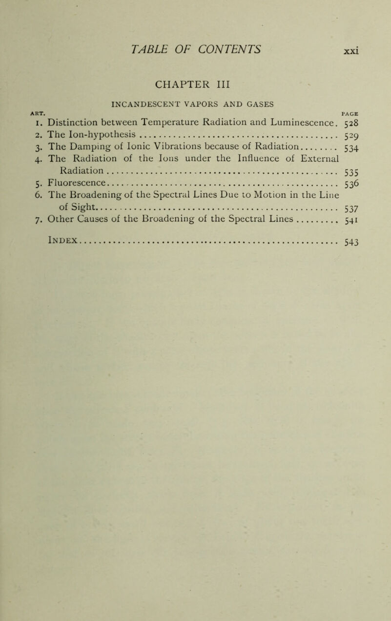 CHAPTER III INCANDESCENT VAPORS AND GASES ART. PAGE 1. Distinction between Temperature Radiation and Luminescence. 528 2. The Ion-hypothesis 529 3. The Damping of Ionic Vibrations because of Radiation 534 4. The Radiation of the Ions under the Influence of External Radiation 535 5. Fluorescence 536 6. The Broadening of the Spectral Lines Due to Motion in the Line of Sight 537 7. Other Causes of the Broadening of the Spectral Lines 541 Index 543