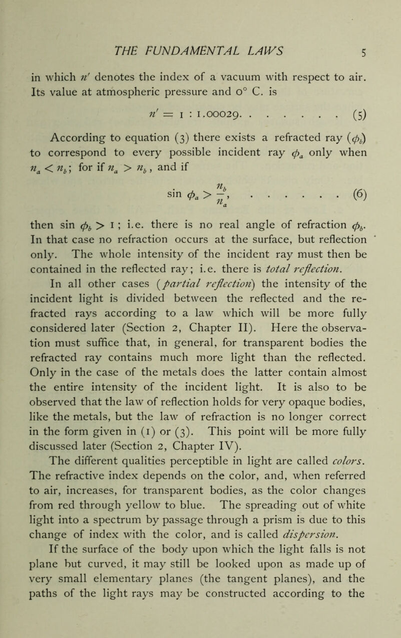 in which n' denotes the index of a vacuum with respect to air. Its value at atmospheric pressure and o° C. is ri = i : 1.00029 (5) According to equation (3) there exists a refracted ray (06) to correspond to every possible incident ray pa only when 11 a < nb; for if na > nb, and if sin (6) Ua then sin (pb > 1 ; i.e. there is no real angle of refraction <pb. In that case no refraction occurs at the surface, but reflection only. The whole intensity of the incident ray must then be contained in the reflected ray; i.e. there is total reflection. In all other cases (partial reflection) the intensity of the incident light is divided between the reflected and the re- fracted rays according to a law which will be more fully considered later (Section 2, Chapter II). Here the observa- tion must suffice that, in general, for transparent bodies the refracted ray contains much more light than the reflected. Only in the case of the metals does the latter contain almost the entire intensity of the incident light. It is also to be observed that the law of reflection holds for very opaque bodies, like the metals, but the law of refraction is no longer correct in the form given in (1) or (3). This point will be more fully discussed later (Section 2, Chapter IV). The different qualities perceptible in light are called colors. The refractive index depends on the color, and, when referred to air, increases, for transparent bodies, as the color changes from red through yellow to blue. The spreading out of white light into a spectrum by passage through a prism is due to this change of index with the color, and is called dispersion. If the surface of the body upon which the light falls is not plane but curved, it may still be looked upon as made up of very small elementary planes (the tangent planes), and the paths of the light rays may be constructed according to the