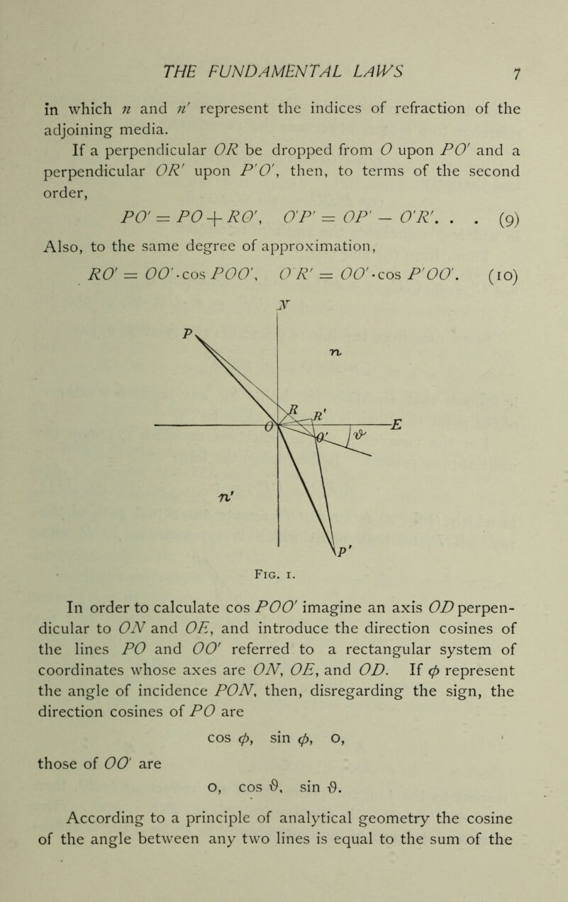 in which n and n' represent the indices of refraction of the adjoining media. If a perpendicular OR be dropped from 0 upon PO' and a perpendicular OR' upon P'O', then, to terms of the second order, PO' = P0 + RO', OP' = OP' - O'R'. . . (9) Also, to the same degree of approximation, RO' — 00' • cos POO', OR' = 00' - cos P' 00'. (io) y In order to calculate cos POO' imagine an axis OD perpen- dicular to ON and Oht, and introduce the direction cosines of the lines PO and 00' referred to a rectangular system of coordinates whose axes are ON, OE, and OD. If 0 represent the angle of incidence PON, then, disregarding the sign, the direction cosines of PO are cos 0, sin 0, o, those of 00' are o, cos sin According to a principle of analytical geometry the cosine of the angle between any two lines is equal to the sum of the