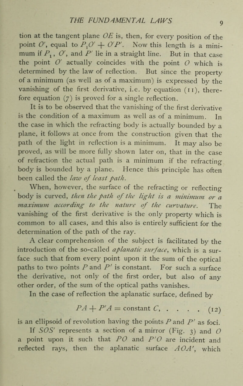 9 tion at the tangent plane OE is, then, for every position of the point O', equal to Px0' + O'P'. Now this length is a mini- mum if Px, O', and P' lie in a straight line. But in that case the point O' actually coincides with the point O which is determined by the law of reflection. But since the property of a minimum (as well as of a maximum) is expressed by the vanishing of the first derivative, i.e. by equation (n), there- fore equation (7) is proved for a single reflection. It is to be observed that the vanishing of the first derivative is the condition of a maximum as well as of a minimum. In the case in which the refracting body is actually bounded by a plane, it follows at once from the construction given that the path of the light in reflection is a minimum. It may also be proved, as will be more fully shown later on, that in the case of refraction the actual path is a minimum if the refracting body is bounded by a plane. Hence this principle has often been called the law of least path. When, however, the surface of the refracting or reflecting body is curved, then the path of the light is a minimum or a maximum according to the nature of the curvature. The vanishing of the first derivative is the only property which is common to all cases, and this also is entirely sufficient for the determination of the path of the ray. A clear comprehension of the subject is facilitated by the introduction of the so-called aplanatic surface, which is a sur- face such that from every point upon it the sum of the optical paths to two points P and P' is constant. For such a surface the derivative, not only of the first order, but also of any other order, of the sum of the optical paths vanishes. In the case of reflection the aplanatic surface, defined by PA -f- P'A = constant C, . . . . (12) is an ellipsoid of revolution having the points Pand P' as foci. If SOS' represents a section of a mirror (Fig. 3) and O a point upon it such that PO and P'0 are incident and reflected rays, then the aplanatic surface AO A', which