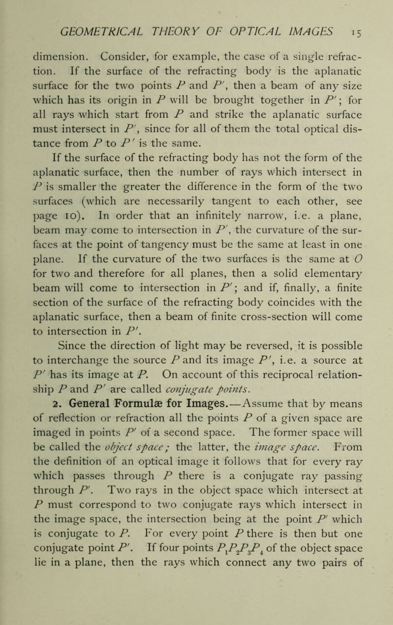 dimension. Consider, for example, the case of a single refrac- tion. If the surface of the refracting body is the aplanatic surface for the two points P and P', then a beam of any size which has its origin in P will be brought together in P'; for all rays which start from P and strike the aplanatic surface must intersect in P', since for all of them the total optical dis- tance from P to P' is the same. If the surface of the refracting body has not the form of the aplanatic surface, then the number of rays which intersect in P is smaller the greater the difference in the form of the two surfaces (which are necessarily tangent to each other, see page 10). In order that an infinitely narrow, i.e. a plane, beam may come to intersection in P\ the curvature of the sur- faces at the point of tangency must be the same at least in one plane. If the curvature of the two surfaces is the same at O for two and therefore for all planes, then a solid elementary beam will come to intersection in P'; and if, finally, a finite section of the surface of the refracting body coincides with the aplanatic surface, then a beam of finite cross-section will come to intersection in P'. Since the direction of light may be reversed, it is possible to interchange the source P and its image P\ i.e. a source at P' has its image at P. On account of this reciprocal relation- ship P and P' are called conjugate points. 2. General Formulae for Images.—Assume that by means of reflection or refraction all the points P of a given space are imaged in points P' of a second space. The former space will be called the object space; the latter, the image space. From the definition of an optical image it follows that for every ray which passes through P there is a conjugate ray passing through P'. Two rays in the object space which intersect at P must correspond to two conjugate rays which intersect in the image space, the intersection being at the point P' which is conjugate to P. For every point P there is then but one conjugate point PL If four points PXP2PZP± of the object space lie in a plane, then the rays which connect any two pairs of