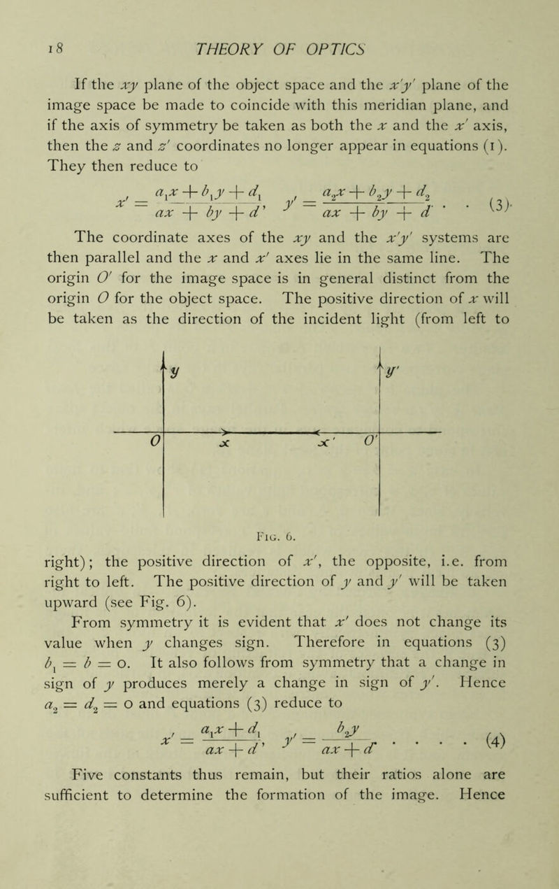 If the xy plane of the object space and the x'y' plane of the image space be made to coincide with this meridian plane, and if the axis of symmetry be taken as both the x and the x axis, then the z and z' coordinates no longer appear in equations (i). They then reduce to _ y+Jx , _ <*^ + by + dt ax + by -f- cT * ax -f- by -j- d' ’ The coordinate axes of the xy and the x'y' systems are then parallel and the x and x' axes lie in the same line. The origin O' for the image space is in general distinct from the origin 0 for the object space. The positive direction of .r will be taken as the direction of the incident light (from left to y y, 0 X jC ' O' Fig. 6. right); the positive direction of x', the opposite, i.e. from right to left. The positive direction of y and y' will be taken upward (see Fig. 6). From symmetry it is evident that x' does not change its value when y changes sign. Therefore in equations (3) bx — b — o. It also follows from symmetry that a change in sign of y produces merely a change in sign of y'. Hence a2 = d2 — o and equations (3) reduce to ay + d, . by ax -f- d' ^ ax -f- cT Five constants thus remain, but their ratios alone are sufficient to determine the formation of the image. Hence