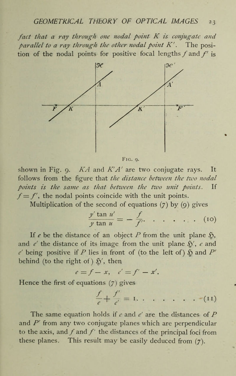 fact that a ray through one nodal point K is conjugate and parallel to a ray through the other nodal point K'. The posi- tion of the nodal points for positive focal lengths f and f is shown in Fig. 9. KA and K'A' are two conjugate rays. It follows from the figure that the distance between the two nodal points is the same as that between the two unit points. If f — f\ the nodal points coincide with the unit points. Multiplication of the second of equations (7) by (9) gives y tan u’ f y tan u ~~ f (10) If e be the distance of an object P from the unit plane and e’ the distance of its image from the unit plane e and e' being positive if P lies in front of (to the left of) and P' behind (to the right of) then e = f— x, e — f — x'. Hence the first of equations (7) gives e 1 e — I (”) The same equation holds if e and e’ are the distances of P and P’ from any two conjugate planes which are perpendicular to the axis, and / and f the distances of the principal foci from these planes. This result may be easily deduced from (7).