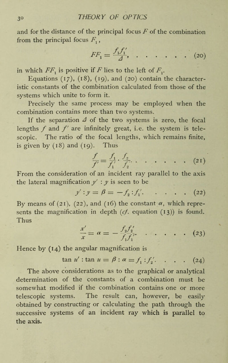 3° and for the distance of the principal focus F of the combination from the principal focus F1, FF1 = • . (20) in which FFX is positive if F lies to the left of Fv Equations (17), (18), (19), and (20) contain the character- istic constants of the combination calculated from those of the systems which unite to form it. Precisely the same process may be employed when the combination contains more than two systems. If the separation A of the two systems is zero, the focal lengths f and f are infinitely great, i.e. the system is tele- scopic. The ratio of the focal lengths, which remains finite, is given by (18) and (19). Thus (21) L-A C f'~Ar A From the consideration of an incident ray parallel to the axis the lateral magnification y' \ y is seen to be y :y = p = -ft (22) By means of (21), (22), and (16) the constant a, which repre- sents the magnification in depth (cf. equation (13)) is found. Thus _ AfJ AA7 Hence by (14) the angular magnification is x — = a x (23) tan u' : tan u = P : ol = fx\ f2'. . . . (24) The above considerations as to the graphical or analytical determination of the constants of a combination must be somewhat modified if the combination contains one or more telescopic systems. The result can, however, be easily obtained by constructing or calculating the path through the successive systems of an incident ray which is parallel to the axis.