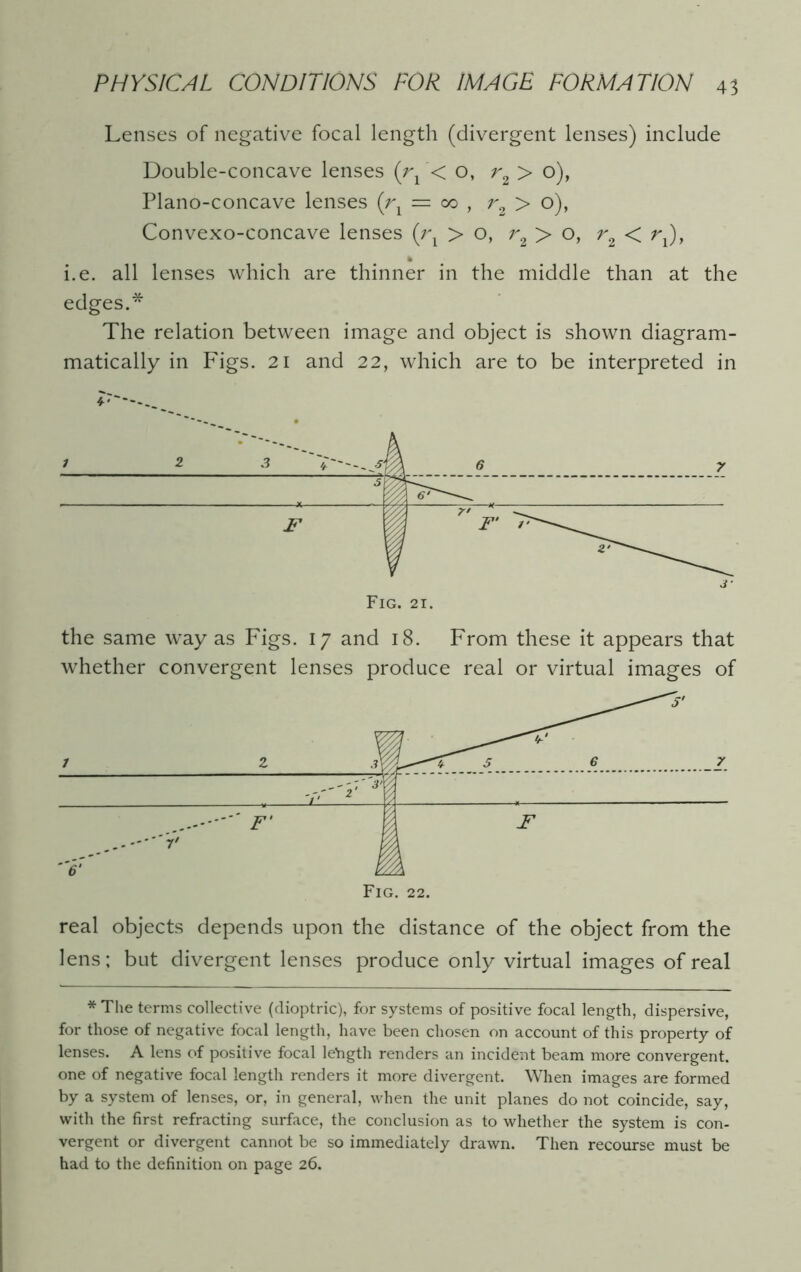 Lenses of negative focal length (divergent lenses) include Double-concave lenses (r1< o, r2 > o), Plano-concave lenses {rx — oo , r2 > o), Convexo-concave lenses (rx > o, r2 > o, r2 < rx), i.e. all lenses which are thinner in the middle than at the edges.* The relation between image and object is shown diagram- matically in Figs. 21 and 22, which are to be interpreted in the same way as Figs. 17 and 18. From these it appears that whether convergent lenses produce real or virtual images of real objects depends upon the distance of the object from the lens; but divergent lenses produce only virtual images of real * The terms collective (dioptric), for systems of positive focal length, dispersive, for those of negative focal length, have been chosen on account of this property of lenses. A lens of positive focal length renders an incident beam more convergent, one of negative focal length renders it more divergent. When images are formed by a system of lenses, or, in general, when the unit planes do not coincide, say, with the first refracting surface, the conclusion as to whether the system is con- vergent or divergent cannot be so immediately drawn. Then recourse must be had to the definition on page 26.