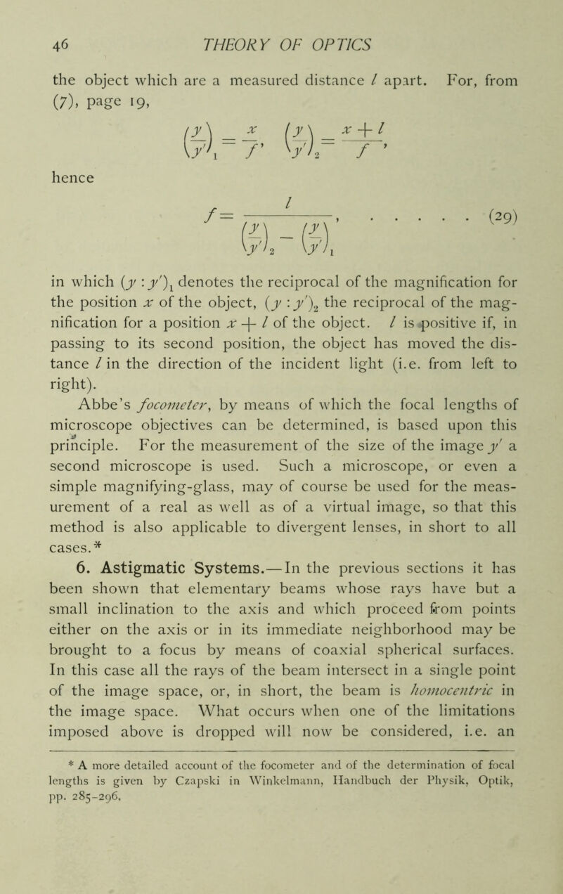 the object which are a measured distance l apart. For, from (7). page 19, (A _ ( y \ x +1 \/' 1 7’ ' ■y)r / ’ hence in which (y :y')l denotes the reciprocal of the magnification for the position ^ of the object, (y :y')2 the reciprocal of the mag- nification for a position x l of the object. / is«positive if, in passing to its second position, the object has moved the dis- tance / in the direction of the incident light (i.e. from left to right). Abbe’s focometery by means of which the focal lengths of microscope objectives can be determined, is based upon this principle. For the measurement of the size of the image y' a second microscope is used. Such a microscope, or even a simple magnifying-glass, may of course be used for the meas- urement of a real as well as of a virtual image, so that this method is also applicable to divergent lenses, in short to all cases.* 6. Astigmatic Systems.— In the previous sections it has been shown that elementary beams whose rays have but a small inclination to the axis and which proceed from points either on the axis or in its immediate neighborhood may be brought to a focus by means of coaxial spherical surfaces. In this case all the rays of the beam intersect in a single point of the image space, or, in short, the beam is homocentric in the image space. What occurs when one of the limitations imposed above is dropped will now be considered, i.e. an * A more detailed account of the focometer and of the determination of focal lengths is given by Czapski in Winkelmann, Handbuch der Physik, Optik, pp. 285-296,