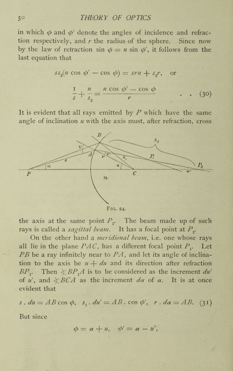 in which 0 and 0' denote the angles of incidence and refrac- tion respectively, and r the radius of the sphere. Since now by the law of retraction sin <p = n sin 0', it follows from the last equation that ss2(iz cos 0' — cos 0) = srn -|- s2r, or i n n cos 0' — cos 0 r • (30) It is evident that all rays emitted by P which have the same angle of inclination u with the axis must, after refraction, cross the axis at the same point Pr The beam made up of such rays is called a sagittal beam. It has a focal point at Pr On the other hand a meridional beam, i.e. one whose rays all lie in the plane PA C, has a different focal point Pv Let PB be a ray infinitely near to PA, and let its angle of inclina- tion to the axis be u -]- du and its direction after refraction BPy Then <£BPXA is to be considered as the increment du' of u', and <£BCA as the increment da of a. It is at once evident that s . dii — AB cos 0, sx . du' ■=. AB . cos 0', r . da — AB. (31) But since 0 = a -f- u, 0' = a — u'