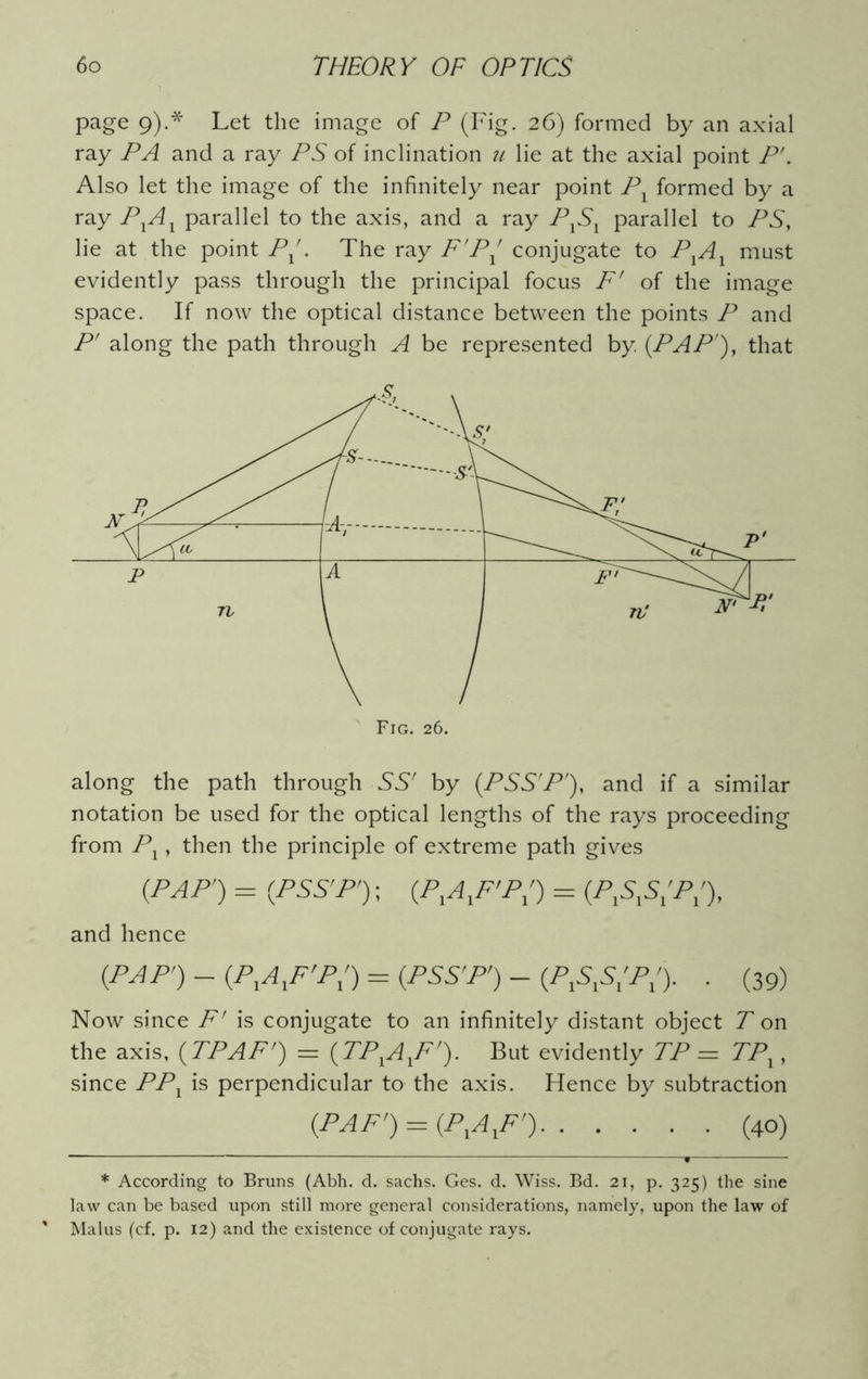 page 9).* Let the image of P (Fig. 26) formed by an axial ray PA and a ray PS of inclination u lie at the axial point P'. Also let the image of the infinitely near point Pl formed by a ray PXAX parallel to the axis, and a ray PlS1 parallel to PS, lie at the point Px . The ray F'PX conjugate to PXAX must evidently pass through the principal focus F' of the image space. If now the optical distance between the points P and P' along the path through A be represented by (PAP'), that along the path through SS' by (PSS'P'), and if a similar notation be used for the optical lengths of the rays proceeding from Px, then the principle of extreme path gives (pap') = (pss'P') ; (p,axf’p;) = (pxs,s;p;\ and hence (PAP') - (P^F'P') = (PSS'P') - (PAS'P'). . (39) Now since F' is conjugate to an infinitely distant object T on the axis, (TPAF') = (TPXAXF'). But evidently TP = TPX, since PPX is perpendicular to the axis. Hence by subtraction (PAF') = (PlAlF') (40) * According to Bruns (Abh. d. sachs. Ges. d. Wiss. Bd. 21, p. 325) the sine law can be based upon still more general considerations, namely, upon the law of Malus (cf. p. 12) and the existence of conjugate rays.