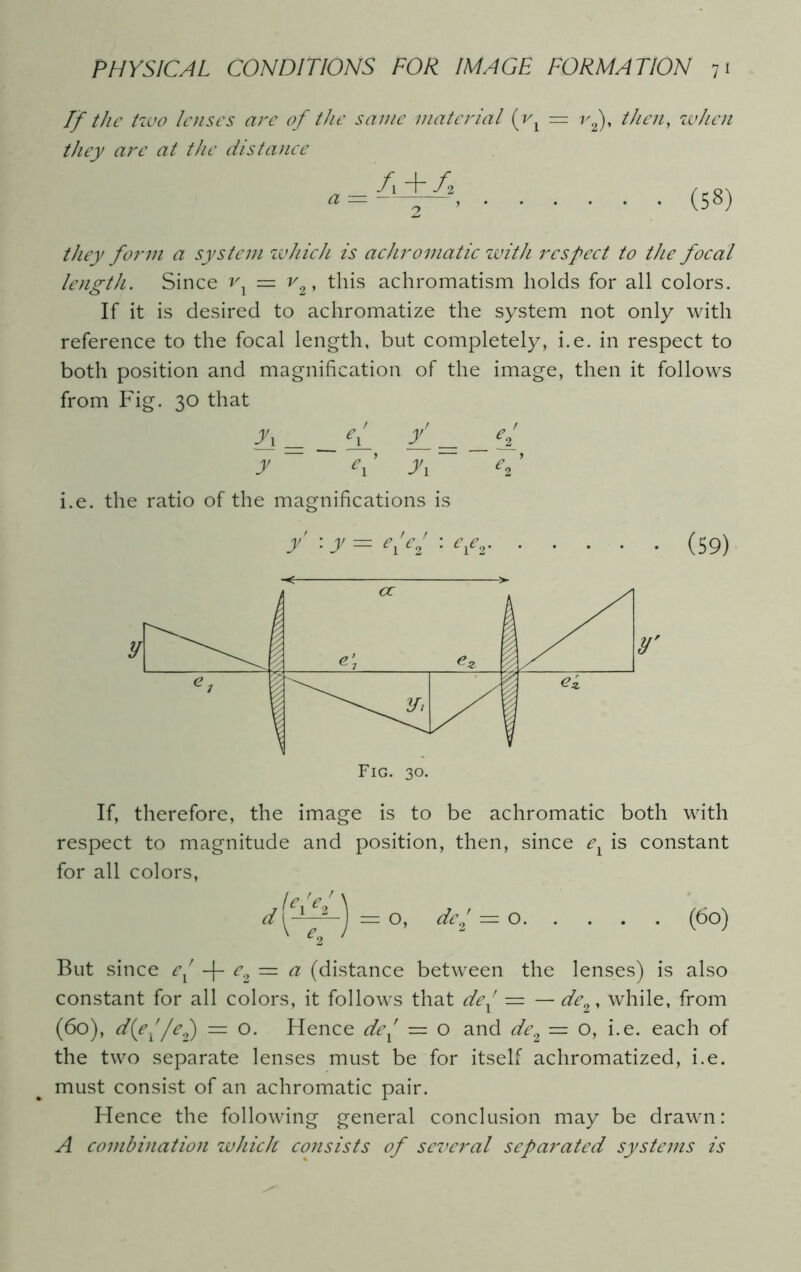 If the tzvo lenses are of the same material (vx = r2), then, when they are at the distance f\ + fi * = 2 ’ they form a system which is achromatic with respect to the focal length. Since vx — v%, this achromatism holds for all colors. If it is desired to achromatize the system not only with reference to the focal length, but completely, i.e. in respect to both position and magnification of the image, then it follows from Fig. 30 that fi = __ eJ_ / = _ eJ_ y ei y 1 e2’ i.e. the ratio of the magnifications is / : y = Kei '■ efi (S9) If, therefore, the image is to be achromatic both with respect to magnitude and position, then, since e1 is constant for all colors, f e V r \ d'ygj=o, de; = o (60) But since ex -|- e2 — a (distance between the lenses) is also constant for all colors, it follows that dex — — de2, while, from (60), d(e^/e2) = o. Hence dex — o and de2 — o, i.e. each of the two separate lenses must be for itself achromatized, i.e. must consist of an achromatic pair. Hence the following general conclusion may be drawn: A combination which consists of several separated systems is