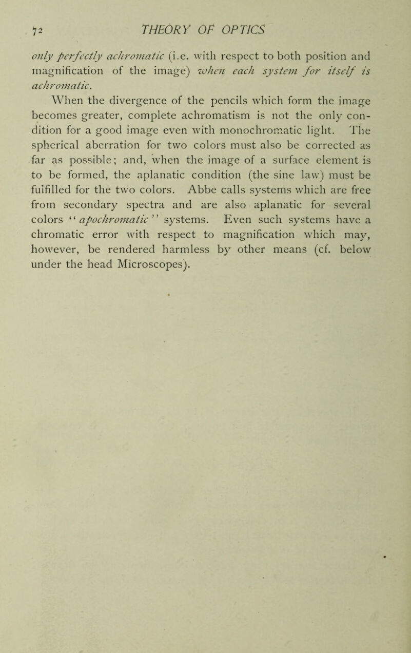 only perfectly achromatic (i.e. with respect to both position and magnification of the image) when each system for itself is achromatic. When the divergence of the pencils which form the image becomes greater, complete achromatism is not the only con- dition for a good image even with monochromatic light. The spherical aberration for two colors must also be corrected as far as possible; and, when the image of a surface element is to be formed, the aplanatic condition (the sine law) must be fulfilled for the two colors. Abbe calls systems which are free from secondary spectra and are also aplanatic for several colors “ apochromatic systems. Even such systems have a chromatic error with respect to magnification which may, however, be rendered harmless by other means (cf. below under the head Microscopes).