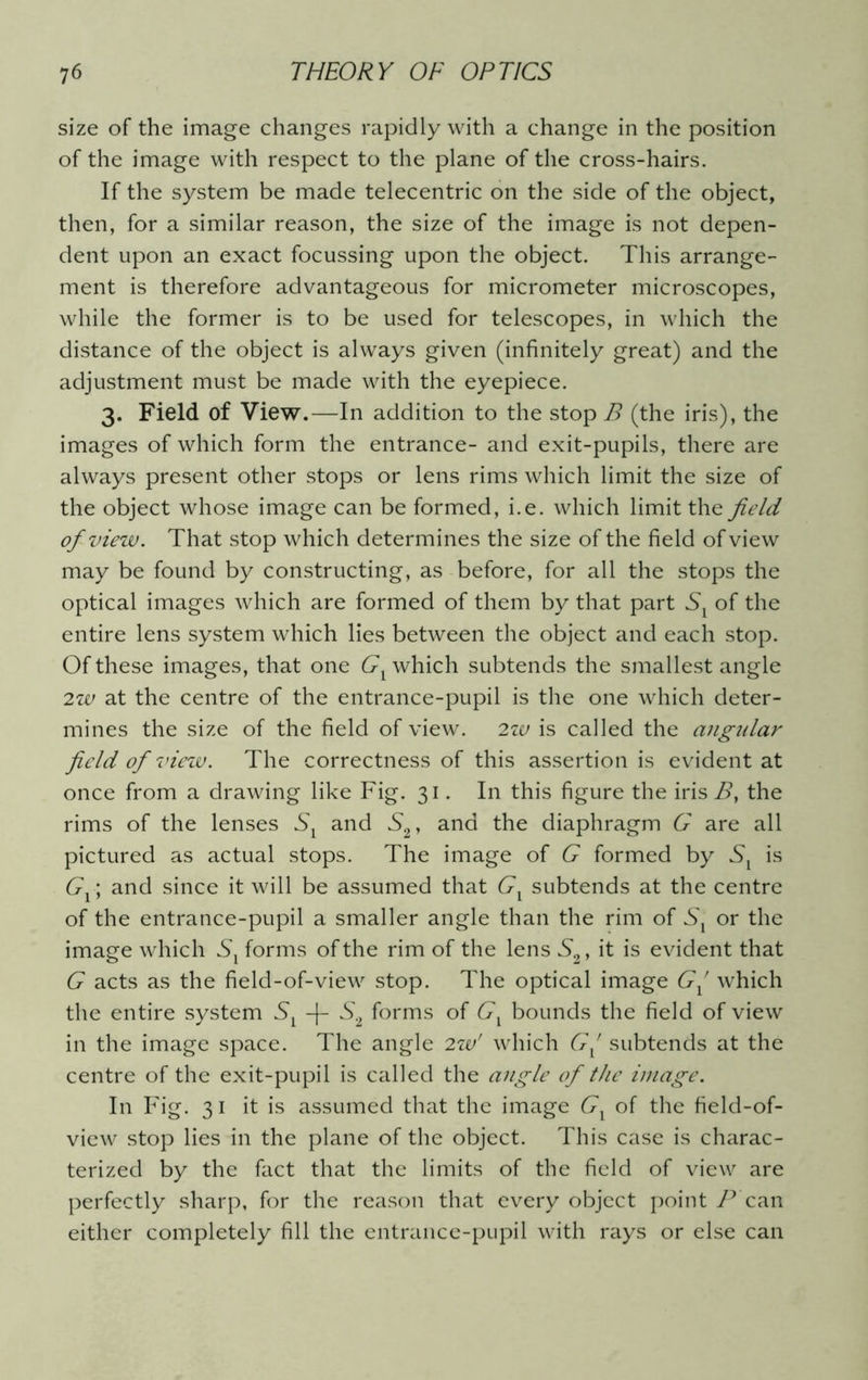 size of the image changes rapidly with a change in the position of the image with respect to the plane of the cross-hairs. If the system be made telecentric on the side of the object, then, for a similar reason, the size of the image is not depen- dent upon an exact focussing upon the object. This arrange- ment is therefore advantageous for micrometer microscopes, while the former is to be used for telescopes, in which the distance of the object is always given (infinitely great) and the adjustment must be made with the eyepiece. 3. Field of View.—In addition to the stop B (the iris), the images of which form the entrance- and exit-pupils, there are always present other stops or lens rims which limit the size of the object whose image can be formed, i.e. which limit the field of view. That stop which determines the size of the field of view may be found by constructing, as before, for all the stops the optical images which are formed of them by that part Sx of the entire lens system which lies between the object and each stop. Of these images, that one Gx which subtends the smallest angle 2w at the centre of the entrance-pupil is the one which deter- mines the size of the field of view. 2w is called the angular field of view. The correctness of this assertion is evident at once from a drawing like Fig. 31. In this figure the irisi?, the rims of the lenses and S2, and the diaphragm G are all pictured as actual stops. The image of G formed by Sx is Gx; and since it will be assumed that Gx subtends at the centre of the entrance-pupil a smaller angle than the rim of Sx or the image which forms of the rim of the lens S2, it is evident that G acts as the field-of-view stop. The optical image Gx which the entire system -j- S2 forms of Gx bounds the field of view in the image space. The angle 2w' which Gx subtends at the centre of the exit-pupil is called the angle of the image. In Fig. 31 it is assumed that the image Gx of the field-of- view stop lies in the plane of the object. This case is charac- terized by the fact that the limits of the field of view are perfectly sharp, for the reason that every object point P can either completely fill the entrance-pupil with rays or else can