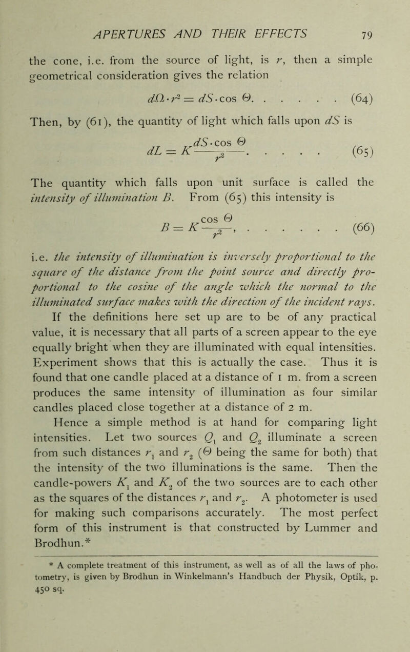 the cone, i.e. from the source of light, is r, then a simple geometrical consideration gives the relation dD-r2 = dS-cos O (64) Then, by (61), the quantity of light which falls upon dS is dS- cos © dL = K (65) The quantity which falls upon unit surface is called the intensity of illumination B. From (65) this intensity is B = K cos © ~A~' (66) i.e. the intensity of illumination is inversely proportional to the square of the distance from the point source and directly pro- portional to the cosine of the angle which the normal to the illuminated surface makes with the direction of the incident rays. If the definitions here set up are to be of any practical value, it is necessary that all parts of a screen appear to the eye equally bright when they are illuminated with equal intensities. Experiment shows that this is actually the case. Thus it is found that one candle placed at a distance of 1 m. from a screen produces the same intensity of illumination as four similar candles placed close together at a distance of 2 m. Hence a simple method is at hand for comparing light intensities. Let two sources Qx and Q2 illuminate a screen from such distances rx and r2 (0 being the same for both) that the intensity of the two illuminations is the same. Then the candle-powers Kx and K2 of the two sources are to each other as the squares of the distances rx and r2. A photometer is used for making such comparisons accurately. The most perfect form of this instrument is that constructed by Lummer and Brodhun.* * A complete treatment of this instrument, as well as of all the laws of pho- tometry, is given by Brodhun in Winkelmann’s Handbuch der Physik, Optik, p. 45° sq.