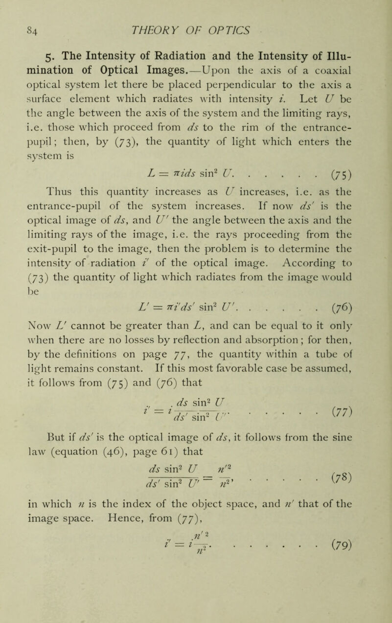 5. The Intensity of Radiation and the Intensity of Illu- mination of Optical Images.—Upon the axis of a coaxial optical system let there be placed perpendicular to the axis a surface element which radiates with intensity i. Let U be the angle between the axis of the system and the limiting rays, i.e. those which proceed from ds to the rim of the entrance- pupil; then, by (73), the quantity of light which enters the system is L — 7tids sin2 U. (75) Thus this quantity increases as U increases, i.e. as the entrance-pupil of the system increases. If now ds' is the optical image of ds, and U' the angle between the axis and the limiting rays of the image, i.e. the rays proceeding from the exit-pupil to the image, then the problem is to determine the intensity of radiation i' of the optical image. According to (73) the quantity of light which radiates from the image would be L = Tti'ds' sin2 U' (76) Now L' cannot be greater than L, and can be equal to it only when there are no losses by reflection and absorption; for then, by the definitions on page 77, the quantity within a tube of light remains constant. If this most favorable case be assumed, it follows from (75) and (76) that . ds sin2 U ds' sin2 C (77) But if ds' is the optical image of ds, it follows from the sine law (equation (46), page 61) that ds sin2 U /z/2 ds' sin2 U' n2> (78) in which n is the index of the object space, and n' that of the image space. Hence, from (77), 1 (79)