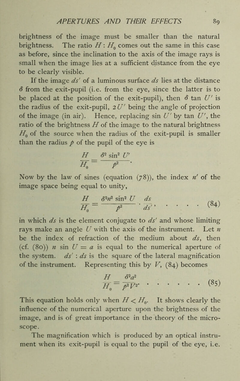 brightness of the image must be smaller than the natural brightness. The ratio H: H0 comes out the same in this case as before, since the inclination to the axis of the image rays is small when the image lies at a sufficient distance from the eye to be clearly visible. If the image ds' of a luminous surface ds lies at the distance from the exit-pupil (i.e. from the eye, since the latter is to be placed at the position of the exit-pupil), then S tan U' is the radius of the exit-pupil, 2 U' being the angle of projection of the image (in air). Hence, replacing sin U' by tan £7', the ratio of the brightness H of the image to the natural brightness H0 of the source when the radius of the exit-pupil is smaller than the radius p of the pupil of the eye is H S2 sin2 U' ~H>= f Now by the law of sines (equation (78)), the index n' of the image space being equal to unity, H 62n2 sin2 U ds 7f0= f ’ ds (84) in which ds is the element conjugate to ds' and whose limiting rays make an angle U with the axis of the instrument. Let n be the index of refraction of the medium about ds, then (cf. (80)) n sin U — a is equal to the numerical aperture of the system, ds’ : ds is the square of the lateral magnification of the instrument. Representing this by Vy (84) becomes H _ S2g2 Jf-fV* This equation holds only when H < HQ. It shows clearly the influence of the numerical aperture upon the brightness of the image, and is of great importance in the theory of the micro- scope. The magnification which is produced by an optical instru- ment when its exit-pupil is equal to the pupil of the eye, i.e.