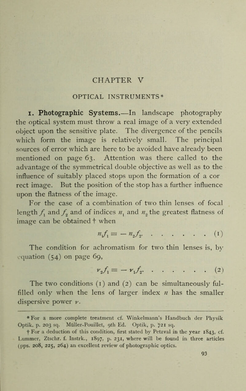 CHAPTER V OPTICAL INSTRUMENTS* I. Photographic Systems.—In landscape photography the optical system must throw a real image of a very extended object upon the sensitive plate. The divergence of the pencils which form the image is relatively small. The principal sources of error which are here to be avoided have already been mentioned on page 63. Attention was there called to the advantage of the symmetrical double objective as well as to the influence of suitably placed stops upon the formation of a cor rect image. But the position of the stop has a further influence upon the flatness of the image. For the case of a combination of two thin lenses of focal length fx and f2 and of indices nx and n2 the greatest flatness of image can be obtained t when Vi=— (0 The condition for achromatism for two thin lenses is, by equation (54) on page 69, vif\ = y\f,i (2) The two conditions (1) and (2) can be simultaneously ful- filled only when the lens of larger index n has the smaller dispersive power r. *For a more complete treatment cf. Winkelmann’s Handbuch der Physik Optik, p. 203 sq. Mtlller-Pouillet, 9th Ed. Optik, p. 721 sq. t For a deduction of this condition, first stated by Petzval in the year 1843, cf. Lummer, Ztschr. f. Instrk., 1897, p. 231, where will be found in three articles (pps. 208, 225, 264) an excellent review of photographic optics.