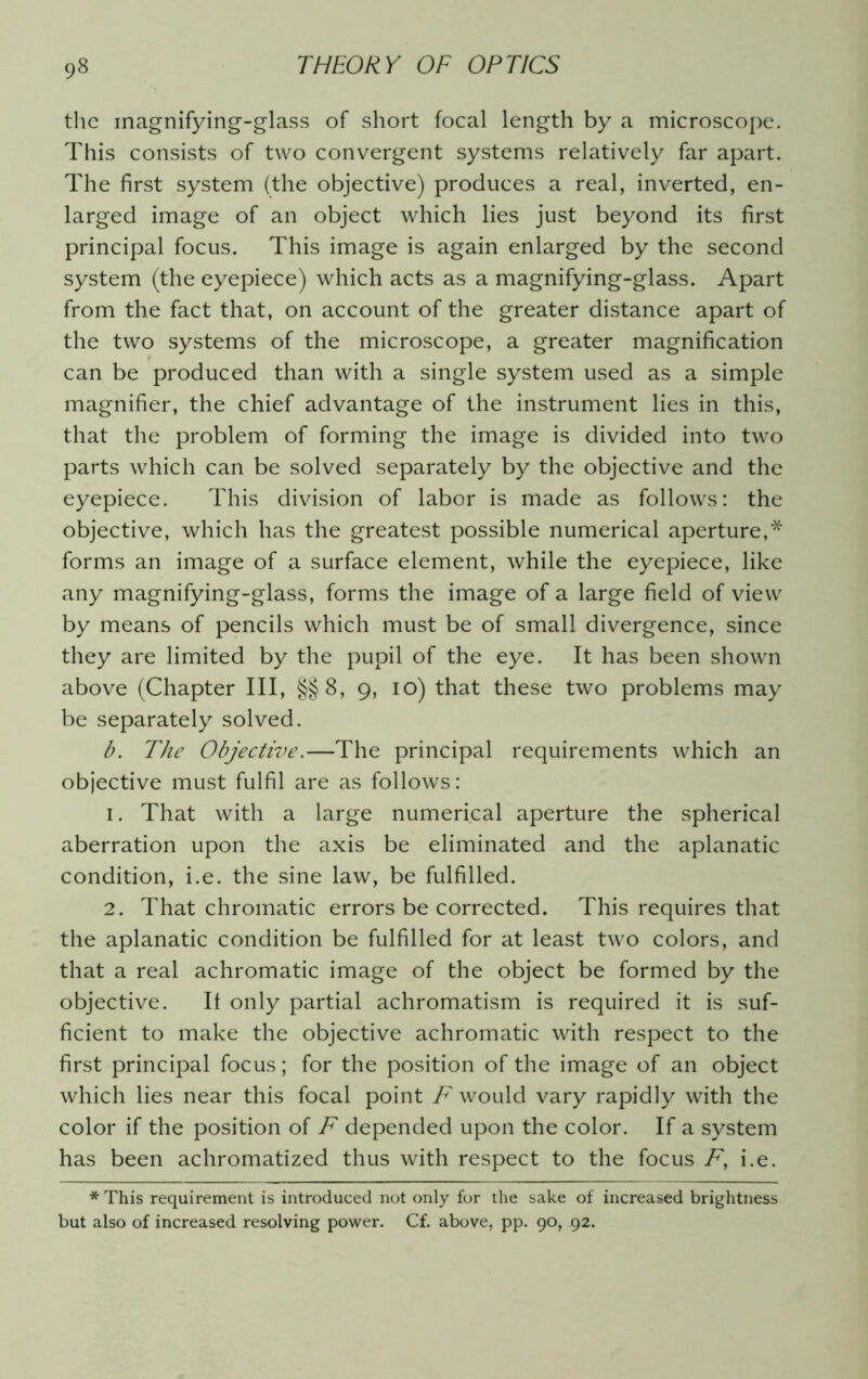 the magnifying-glass of short focal length by a microscope. This consists of two convergent systems relatively far apart. The first system (the objective) produces a real, inverted, en- larged image of an object which lies just beyond its first principal focus. This image is again enlarged by the second system (the eyepiece) which acts as a magnifying-glass. Apart from the fact that, on account of the greater distance apart of the two systems of the microscope, a greater magnification can be produced than with a single system used as a simple magnifier, the chief advantage of the instrument lies in this, that the problem of forming the image is divided into two parts which can be solved separately by the objective and the eyepiece. This division of labor is made as follows: the objective, which has the greatest possible numerical aperture,* forms an image of a surface element, while the eyepiece, like any magnifying-glass, forms the image of a large field of view by means of pencils which must be of small divergence, since they are limited by the pupil of the eye. It has been shown above (Chapter III, §§ 8, 9, 10) that these two problems may be separately solved. b. The Objective.—The principal requirements which an objective must fulfil are as follows: 1. That with a large numerical aperture the spherical aberration upon the axis be eliminated and the aplanatic condition, i.e. the sine law, be fulfilled. 2. That chromatic errors be corrected. This requires that the aplanatic condition be fulfilled for at least two colors, and that a real achromatic image of the object be formed by the objective. If only partial achromatism is required it is suf- ficient to make the objective achromatic with respect to the first principal focus; for the position of the image of an object which lies near this focal point F would vary rapidly with the color if the position of F depended upon the color. If a system has been achromatized thus with respect to the focus F, i.e. * This requirement is introduced not only for the sake of increased brightness but also of increased resolving power. Cf. above, pp. 90, 92.