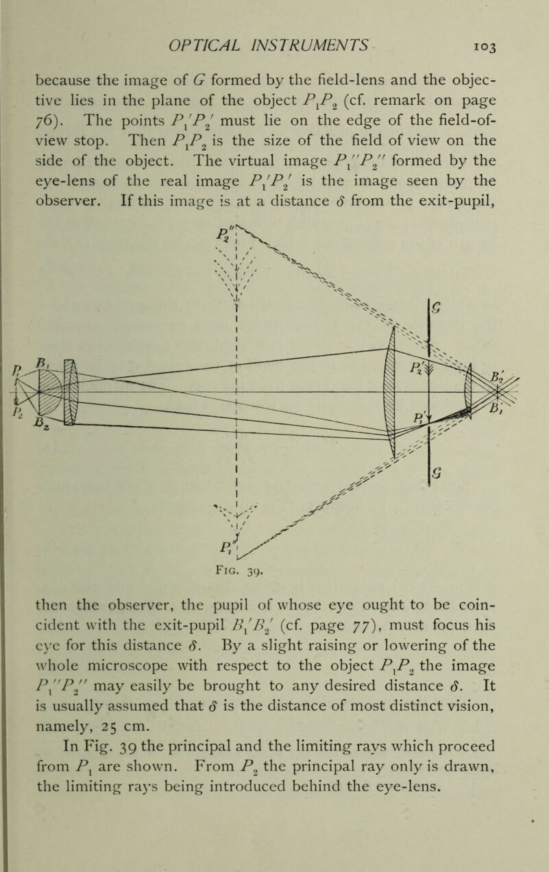 because the image of G formed by the field-lens and the objec- tive lies in the plane of the object PlPi (cf. remark on page 76). The points P^P2 must lie on the edge of the field-of- view stop. Then PXP2 is the size of the field of view on the side of the object. The virtual image PP^ formed by the eye-lens of the real image P^P2 is the image seen by the observer. If this image is at a distance d from the exit-pupil, Fig. 39. then the observer, the pupil of whose eye ought to be coin- cident with the exit-pupil B^B2 (cf. page 77), must focus his eye for this distance S. By a slight raising or lowering of the whole microscope with respect to the object PlP2 the image P”P may easily be brought to any desired distance 6. It is usually assumed that $ is the distance of most distinct vision, namely, 25 cm. In Fig. 39 the principal and the limiting rays which proceed from Pl are shown. From P2 the principal ray only is drawn, the limiting rays being introduced behind the eye-lens.