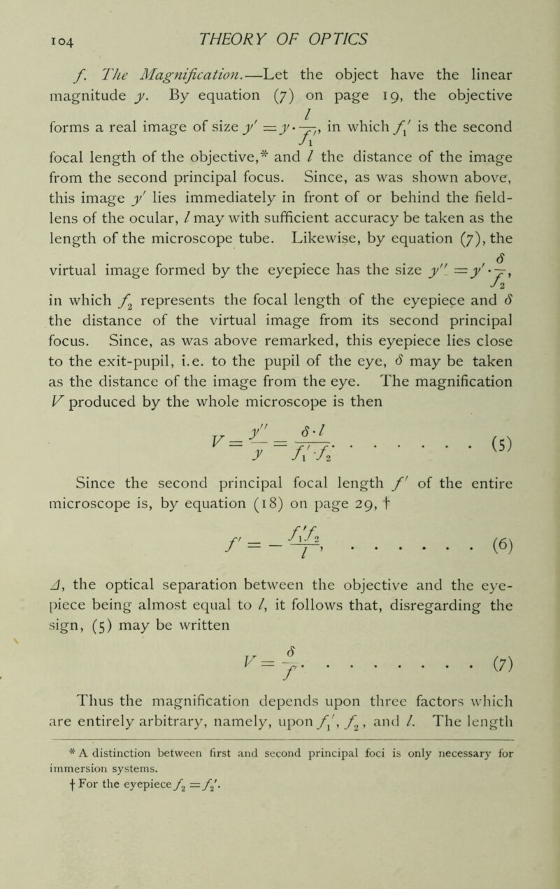 f. The Magnification.—Let the object have the linear magnitude y. By equation (j) on page 19, the objective / forms a real image of size y' = jy.—, in which// is the second J\ focal length of the objective,* and l the distance of the image from the second principal focus. Since, as was shown above, this image y' lies immediately in front of or behind the field- lens of the ocular, / may with sufficient accuracy be taken as the length of the microscope tube. Likewise, by equation (7), the virtual image formed by the eyepiece has the size y. — y' • — , T2 in which f2 represents the focal length of the eyepiece and 6 the distance of the virtual image from its second principal focus. Since, as was above remarked, this eyepiece lies close to the exit-pupil, i.e. to the pupil of the eye, d may be taken as the distance of the image from the eye. The magnification V produced by the whole microscope is then v=y- = <?•/ y fi-fi (5) Since the second principal focal length f of the entire microscope is, by equation (18) on page 29, t /'= - A'A 1 (6) //, the optical separation between the objective and the eye- piece being almost equal to /, it follows that, disregarding the sign, (5) may be written V=J (7) Thus the magnification depends upon three factors which are entirely arbitrary, namely, upon f^, f , and /. The length * A distinction between first and second principal foci is only necessary for immersion systems. f For the eyepiece /2 = /2\