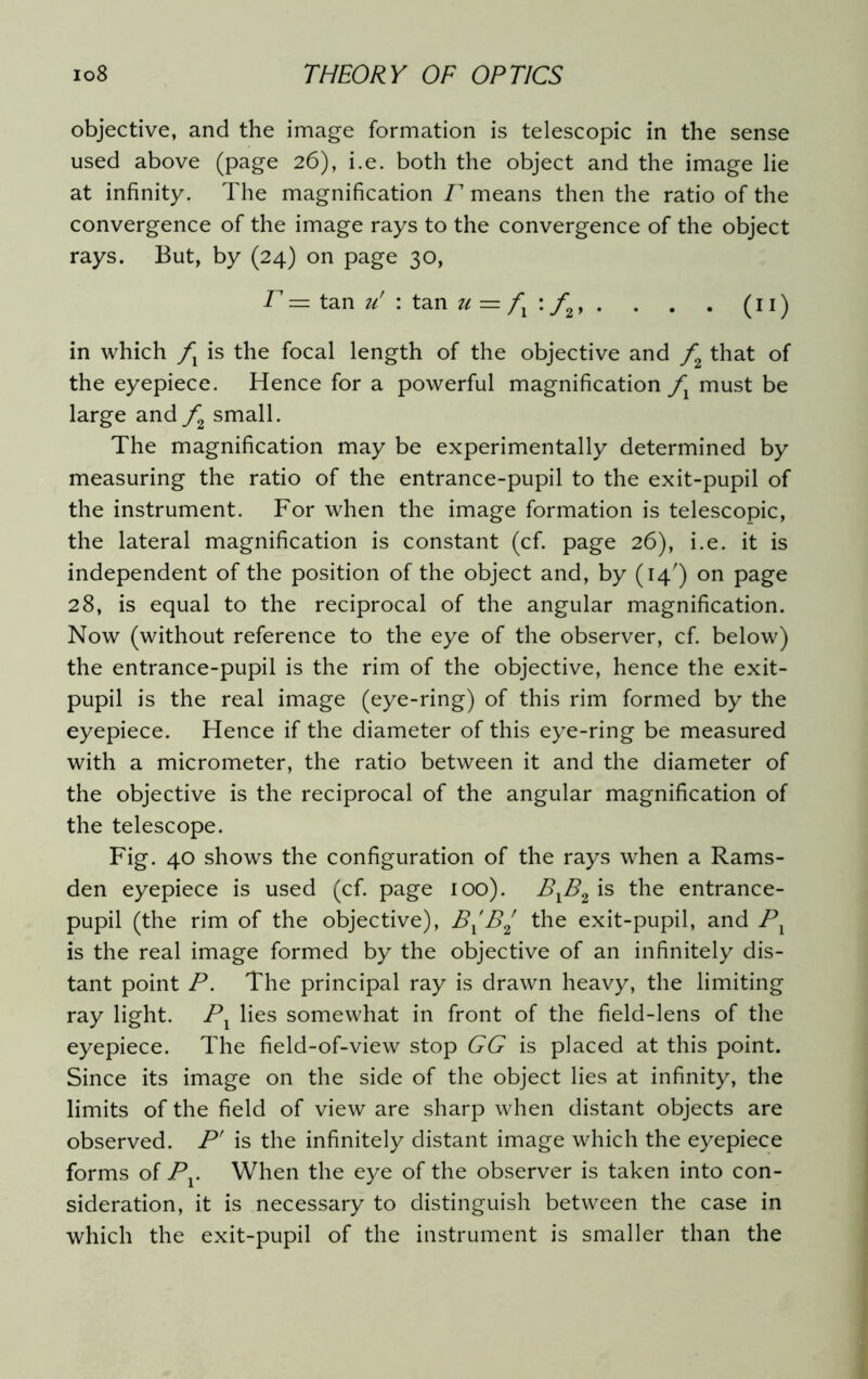 objective, and the image formation is telescopic in the sense used above (page 26), i.e. both the object and the image lie at infinity. The magnification F means then the ratio of the convergence of the image rays to the convergence of the object rays. But, by (24) on page 30, F — tan u' : tan u = /j : f2, . . . . (11) in which fx is the focal length of the objective and f2 that of the eyepiece. Hence for a powerful magnification fx must be large and f2 small. The magnification may be experimentally determined by measuring the ratio of the entrance-pupil to the exit-pupil of the instrument. For when the image formation is telescopic, the lateral magnification is constant (cf. page 26), i.e. it is independent of the position of the object and, by (14') on page 28, is equal to the reciprocal of the angular magnification. Now (without reference to the eye of the observer, cf. below) the entrance-pupil is the rim of the objective, hence the exit- pupil is the real image (eye-ring) of this rim formed by the eyepiece. Hence if the diameter of this eye-ring be measured with a micrometer, the ratio between it and the diameter of the objective is the reciprocal of the angular magnification of the telescope. Fig. 40 shows the configuration of the rays when a Rams- den eyepiece is used (cf. page 100). BXB2 is the entrance- pupil (the rim of the objective), BXB2 the exit-pupil, and Px is the real image formed by the objective of an infinitely dis- tant point P. The principal ray is drawn heavy, the limiting ray light. P1 lies somewhat in front of the field-lens of the eyepiece. The field-of-view stop GG is placed at this point. Since its image on the side of the object lies at infinity, the limits of the field of view are sharp when distant objects are observed. P' is the infinitely distant image which the eyepiece forms of Pv When the eye of the observer is taken into con- sideration, it is necessary to distinguish between the case in which the exit-pupil of the instrument is smaller than the