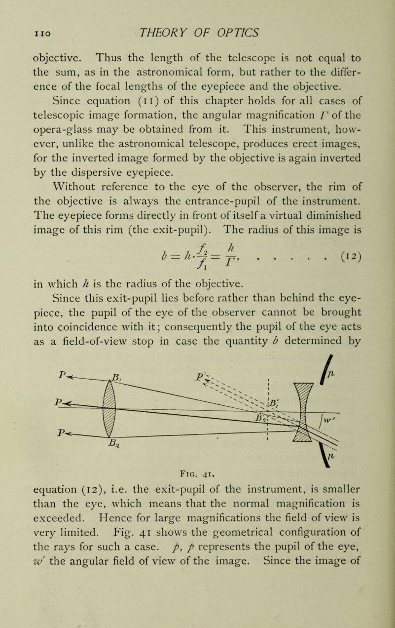 objective. Thus the length of the telescope is not equal to the sum, as in the astronomical form, but rather to the differ- ence of the focal lengths of the eyepiece and the objective. Since equation (u) of this chapter holds for all cases of telescopic image formation, the angular magnification T of the opera-glass may be obtained from it. This instrument, how- ever, unlike the astronomical telescope, produces erect images, for the inverted image formed by the objective is again inverted by the dispersive eyepiece. Without reference to the eye of the observer, the rim of the objective is always the entrance-pupil of the instrument. The eyepiece forms directly in front of itself a virtual diminished image of this rim (the exit-pupil). The radius of this image is in which h is the radius of the objective. Since this exit-pupil lies before rather than behind the eye- piece, the pupil of the eye of the observer cannot be brought into coincidence with it; consequently the pupil of the eye acts as a field-of-view stop in case the quantity b determined by equation (12), i.e. the exit-pupil of the instrument, is smaller than the eye, which means that the normal magnification is exceeded. Hence for large magnifications the field of view is very limited. Fig. 41 shows the geometrical configuration of the rays for such a case. /, p represents the pupil of the eye, w the angular field of view of the image. Since the image of Fig. 41.