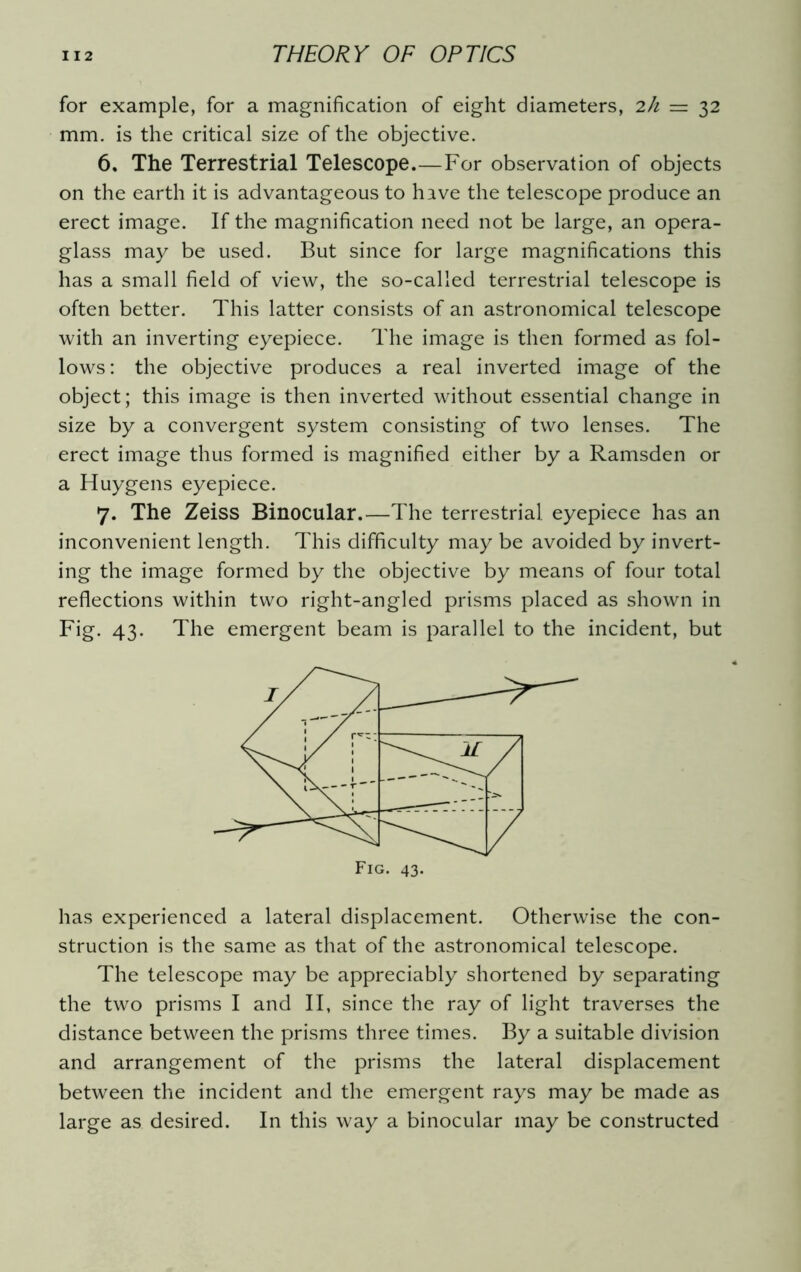 for example, for a magnification of eight diameters, 2h = 32 mm. is the critical size of the objective. 6. The Terrestrial Telescope.—For observation of objects on the earth it is advantageous to have the telescope produce an erect image. If the magnification need not be large, an opera- glass may be used. But since for large magnifications this has a small field of view, the so-called terrestrial telescope is often better. This latter consists of an astronomical telescope with an inverting eyepiece. The image is then formed as fol- lows: the objective produces a real inverted image of the object; this image is then inverted without essential change in size by a convergent system consisting of two lenses. The erect image thus formed is magnified either by a Ramsden or a Huygens eyepiece. 7. The Zeiss Binocular.—The terrestrial eyepiece has an inconvenient length. This difficulty may be avoided by invert- ing the image formed by the objective by means of four total reflections within two right-angled prisms placed as shown in Fig. 43. The emergent beam is parallel to the incident, but has experienced a lateral displacement. Otherwise the con- struction is the same as that of the astronomical telescope. The telescope may be appreciably shortened by separating the two prisms I and II, since the ray of light traverses the distance between the prisms three times. By a suitable division and arrangement of the prisms the lateral displacement between the incident and the emergent rays may be made as large as desired. In this way a binocular may be constructed