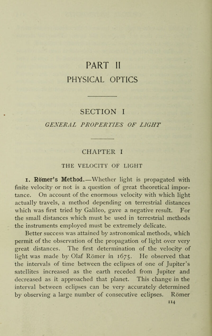 PART II PHYSICAL OPTICS SECTION I GENERAL PROPERTIES OF LIGHT CHAPTER I THE VELOCITY OF LIGHT i. Romer’s Method.—Whether light is propagated with finite velocity or not is a question of great theoretical impor- tance. On account of the enormous velocity with which light actually travels, a method depending on terrestrial distances which was first tried by Galileo, gave a negative result. For the small distances which must be used in terrestrial methods the instruments employed must be extremely delicate. Better success was attained by astronomical methods, which permit of the observation of the propagation of light over very great distances. The first determination of the velocity of light was made by Olaf Romer in 1675. He observed that the intervals of time between the eclipses of one of Jupiter’s satellites increased as the earth receded from Jupiter and decreased as it approached that planet. This change in the interval between eclipses can be very accurately determined by observing a large number of consecutive eclipses. Romer