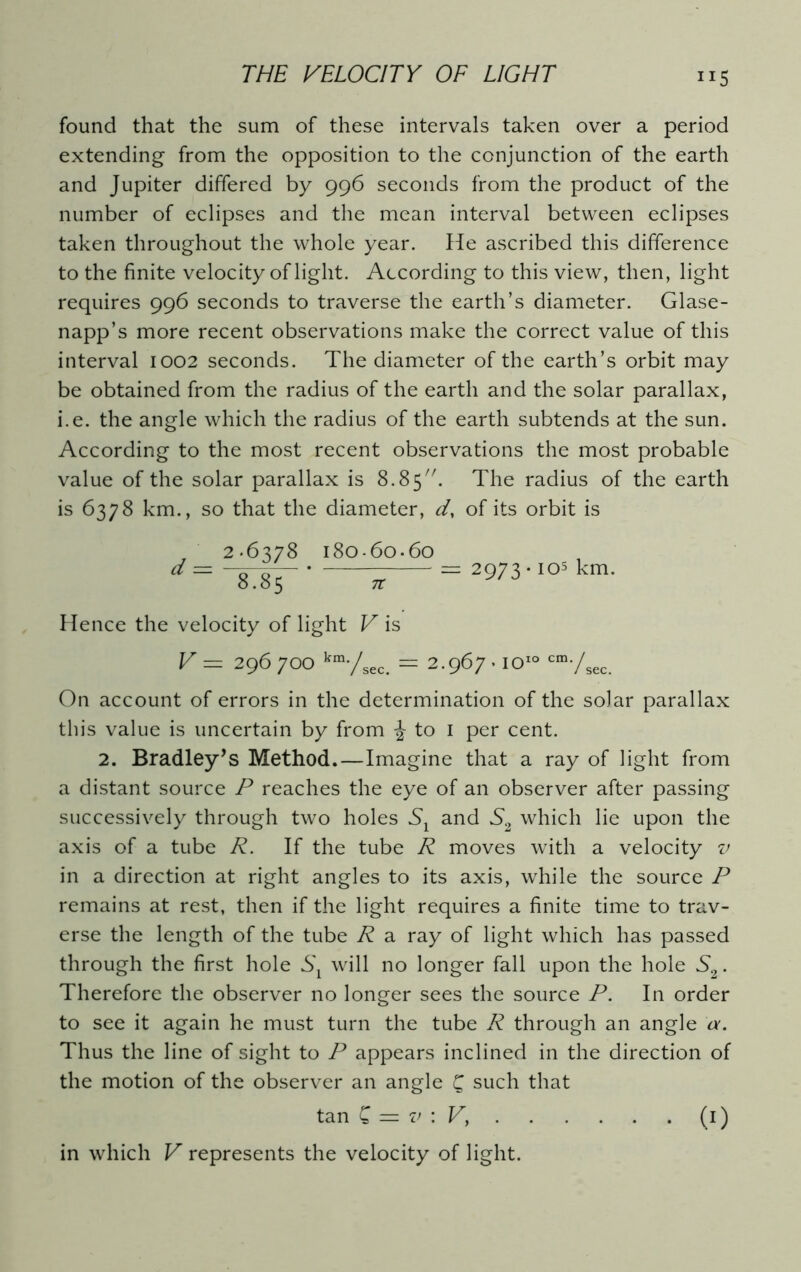 ”5 found that the sum of these intervals taken over a period extending from the opposition to the conjunction of the earth and Jupiter differed by 996 seconds from the product of the number of eclipses and the mean interval between eclipses taken throughout the whole year. He ascribed this difference to the finite velocity of light. According to this view, then, light requires 996 seconds to traverse the earth’s diameter. Glase- napp’s more recent observations make the correct value of this interval 1002 seconds. The diameter of the earth’s orbit may be obtained from the radius of the earth and the solar parallax, i.e. the angle which the radius of the earth subtends at the sun. According to the most recent observations the most probable value of the solar parallax is 8.85. The radius of the earth is 6378 km., so that the diameter, d, of its orbit is v 2.6378 i8o-6o-6o d = “8T85 2973 * 105 km. Hence the velocity of light V is V = 296 700 km-/8ec. = 2.967 • 1010 cm-/sec. On account of errors in the determination of the solar parallax this value is uncertain by from \ to 1 per cent. 2. Bradley’s Method.—Imagine that a ray of light from a distant source P reaches the eye of an observer after passing successively through two holes Sl and S2 which lie upon the axis of a tube R. If the tube R moves with a velocity v in a direction at right angles to its axis, while the source P remains at rest, then if the light requires a finite time to trav- erse the length of the tube R a ray of light which has passed through the first hole Sx will no longer fall upon the hole S2. Therefore the observer no longer sees the source P. In order to see it again he must turn the tube R through an angle a. Thus the line of sight to P appears inclined in the direction of the motion of the observer an angle £ such that tan £ = v : V, (1) in which V represents the velocity of light.