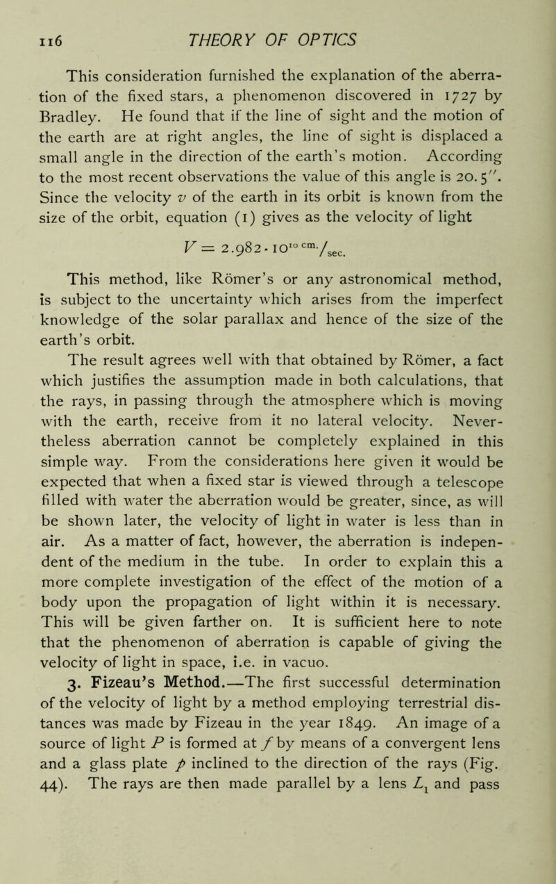 This consideration furnished the explanation of the aberra- tion of the fixed stars, a phenomenon discovered in 1727 by Bradley. He found that if the line of sight and the motion of the earth are at right angles, the line of sight is displaced a small angle in the direction of the earth’s motion. According to the most recent observations the value of this angle is 20.5. Since the velocity v of the earth in its orbit is known from the size of the orbit, equation (1) gives as the velocity of light V — 2.982. ioIocm/sec This method, like Romer’s or any astronomical method, is subject to the uncertainty which arises from the imperfect knowledge of the solar parallax and hence of the size of the earth’s orbit. The result agrees well with that obtained by Romer, a fact which justifies the assumption made in both calculations, that the rays, in passing through the atmosphere which is moving with the earth, receive from it no lateral velocity. Never- theless aberration cannot be completely explained in this simple way. From the considerations here given it would be expected that when a fixed star is viewed through a telescope filled with water the aberration would be greater, since, as will be shown later, the velocity of light in water is less than in air. As a matter of fact, however, the aberration is indepen- dent of the medium in the tube. In order to explain this a more complete investigation of the effect of the motion of a body upon the propagation of light within it is necessary. This will be given farther on. It is sufficient here to note that the phenomenon of aberration is capable of giving the velocity of light in space, i.e. in vacuo. 3. Fizeau’s Method.—The first successful determination of the velocity of light by a method employing terrestrial dis- tances was made by Fizeau in the year 1849. An image of a source of light P is formed at f by means of a convergent lens and a glass plate p inclined to the direction of the rays (Fig. 44). The rays are then made parallel by a lens Ll and pass