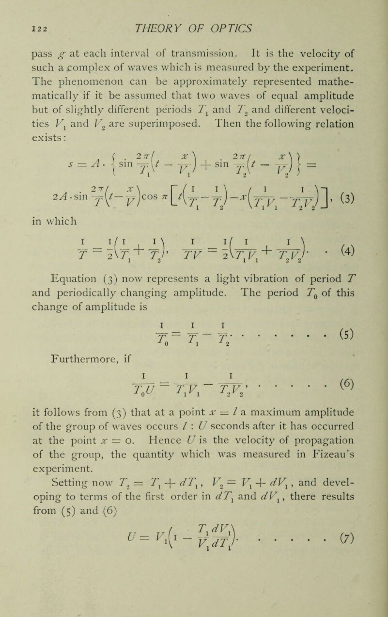 pass g at each interval of transmission. It is the velocity of such a complex of waves which is measured by the experiment. The phenomenon can be approximately represented mathe- matically if it be assumed that two waves of equal amplitude but of slightly different periods Tx and T% and different veloci- ties Vl and V2 are superimposed. Then the following relation exists: in which 1 _ it 1 1 \ i i/ I I \ T ~ 5V7; + Tj’ TV ~ 2\J\Vl + T\Vj‘ Equation (3) now represents a light vibration of period T and periodically changing amplitude. The period T0 of this change of amplitude is Furthermore, if 1 1 ~T~U = 7~F • • (5) • (6) it follows from (3) that at a point x — l a maximum amplitude of the group of waves occurs / : U seconds after it has occurred at the point x — o. Hence U is the velocity of propagation of the group, the quantity which was measured in Fizeau’s experiment. Setting now T2 = Tx -f- dTx, V2 = Vl -1- dVx, and devel- oping to terms of the first order in dTx and dVx, there results from (5) and (6) U — V 1 ^dVX ' Vx*T] (7)