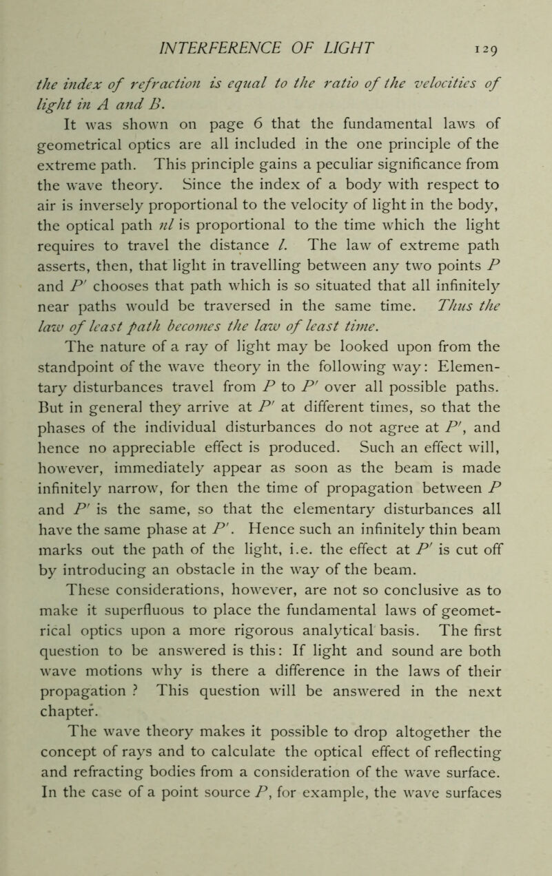 the index of refraction is equal to the ratio of the velocities of light in A and B. It was shown on page 6 that the fundamental laws of geometrical optics are all included in the one principle of the extreme path. This principle gains a peculiar significance from the wave theory. Since the index of a body with respect to air is inversely proportional to the velocity of light in the body, the optical path nl is proportional to the time which the light requires to travel the distance /. The law of extreme path asserts, then, that light in travelling between any two points P and P' chooses that path which is so situated that all infinitely near paths would be traversed in the same time. Thus the law of least path becomes the law of least time. The nature of a ray of light may be looked upon from the standpoint of the wave theory in the following way: Elemen- tary disturbances travel from P to P' over all possible paths. But in genera] they arrive at P' at different times, so that the phases of the individual disturbances do not agree at P\ and hence no appreciable effect is produced. Such an effect will, however, immediately appear as soon as the beam is made infinitely narrow, for then the time of propagation between P and P' is the same, so that the elementary disturbances all have the same phase at P'. Hence such an infinitely thin beam marks out the path of the light, i.e. the effect at P' is cut off by introducing an obstacle in the way of the beam. These considerations, however, are not so conclusive as to make it superfluous to place the fundamental laws of geomet- rical optics upon a more rigorous analytical basis. The first question to be answered is this: If light and sound are both wave motions why is there a difference in the laws of their propagation ? This question will be answered in the next chapter. The wave theory makes it possible to drop altogether the concept of rays and to calculate the optical effect of reflecting and refracting bodies from a consideration of the wave surface. In the case of a point source P, for example, the wave surfaces