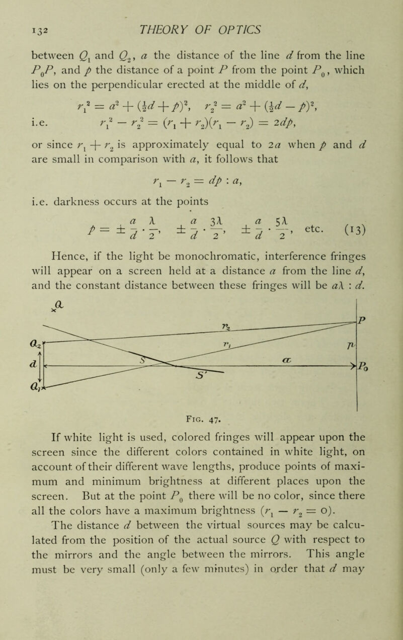 between Qx and Q2, a the distance of the line d from the line PqP, and p the distance of a point P from the point PQ, which lies on the perpendicular erected at the middle of d} r? = «* + (W + Pf. r} = a* + (\d - p)\ i.e. r* - r* = (r, + r2)(r, - r2) = 2dp, or since rx -|- r2 is approximately equal to 2a when p and d are small in comparison with a, it follows that rx — r2 = dp \ a, i.e. darkness occurs at the points a_ a 3^ ± d‘2 ’ ± d ' 2 P a ±d 2 etc. (13) Hence, if the light be monochromatic, interference fringes will appear on a screen held at a distance a from the line d, and the constant distance between these fringes will be a\ : d. If white light is used, colored fringes will appear upon the screen since the different colors contained in white light, on account of their different wave lengths, produce points of maxi- mum and minimum brightness at different places upon the screen. But at the point P0 there will be no color, since there all the colors have a maximum brightness (rx — r2— o). The distance d between the virtual sources may be calcu- lated from the position of the actual source Q with respect to the mirrors and the angle between the mirrors. This angle must be very small (only a few minutes) in order that d may