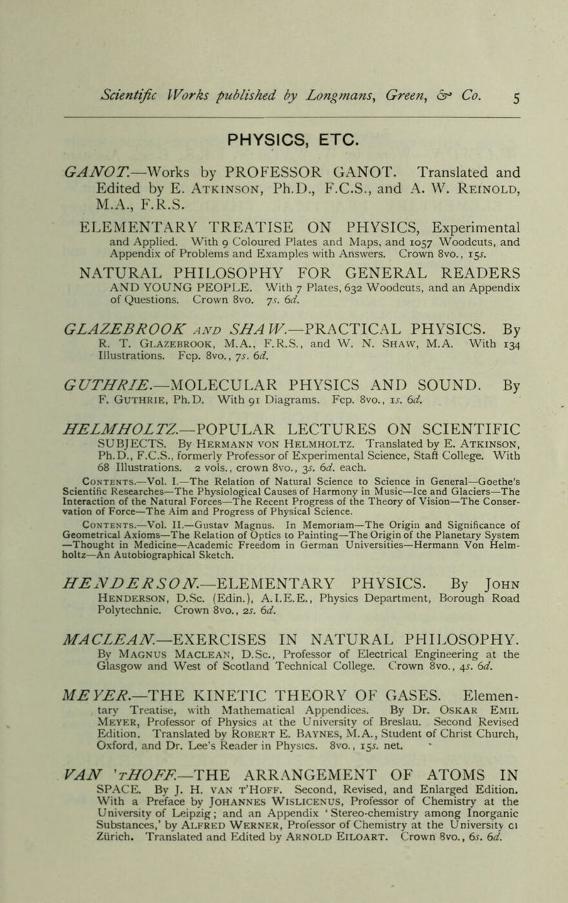 PHYSICS, ETC. GANOT—Works by PROFESSOR GANOT. Translated and Edited by E. Atkinson, Ph.D., F.C.S., and A. W. Reinold, M.A., F.R.S. ELEMENTARY TREATISE ON PHYSICS, Experimental and Applied. With 9 Coloured Plates and Maps, and 1057 Woodcuts, and Appendix of Problems and Examples with Answers. Crown 8vo., 15J. NATURAL PHILOSOPHY FOR GENERAL READERS AND YOUNG PEOPLE. With 7 Plates, 632 Woodcuts, and an Appendix of Questions. Crown 8vo. js. 6d. GLAZEBROOK and SEA W.—PRACTICAL PHYSICS. By R. T. Glazebrook, M.A., F.R.S., and W. N. Shaw, M.A. With 134 Illustrations. Fcp. 8vo., 7s. 6d. GUTHRIE.—MOLECULAR PHYSICS AND SOUND. By F. Guthrie, Ph.D. With 91 Diagrams. Fcp. 8vo., is. 6d. HELMHOLTZ.—POPULAR LECTURES ON SCIENTIFIC SUBJECTS. By Hermann von Helmholtz. Translated by E. Atkinson, Ph.D., F.C.S., formerly Professor of Experimental Science, Staff College. With 68 Illustrations. 2 vols., crown 8vo., y. 6d. each. Contents.—Vol. I.—The Relation of Natural Science to Science in General—Goethe's Scientific Researches—The Physiological Causes of Harmony in Music—Ice and Glaciers—The Interaction of the Natural Forces—The Recent Progress of the Theory of Vision—The Conser- vation of Force—The Aim and Progress of Physical Science. Contents.—Vol. II.—Gustav Magnus. In Memoriam—The Origin and Significance of Geometrical Axioms—The Relation of Optics to Painting—The Origin of the Planetary System —Thought in Medicine—Academic Freedom in German Universities—Hermann Von Helm- holtz—An Autobiographical Sketch. HENDERSON.—ELEMENTARY PHYSICS. By John Henderson, D.Sc. (Edin.), A.I.E.E., Physics Department, Borough Road Polytechnic. Crown 8vo., 2s. 6d. MACLEAN—EXERCISES IN NATURAL PHILOSOPHY. By Magnus Maclean, D.Sc., Professor of Electrical Engineering at the Glasgow and West of Scotland Technical College. Crown 8vo., 4s. 6d. MEYER.—THE KINETIC THEORY OF GASES. Elemen- tary Treatise, with Mathematical Appendices. By Dr. Oskar Emil Meyer, Professor of Physics at the University of Breslau. Second Revised Edition. Translated by Robert E. Baynes, M.A., Student of Christ Church, Oxford, and Dr. Lee’s Reader in Physics. 8vo., 15J. net. VAN ’tHOFF.—THE ARRANGEMENT OF ATOMS IN SPACE. By J. H. van t’Hoff. Second, Revised, and Enlarged Edition. With a Preface by Johannes Wislicenus, Professor of Chemistry at the University of Leipzig; and an Appendix ‘Stereo-chemistry among Inorganic Substances,’ by Alfred Werner, Professor of Chemistry at the University ci Zurich. Translated and Edited by Arnold Eiloart. Crown 8vo., 6j. 6d.