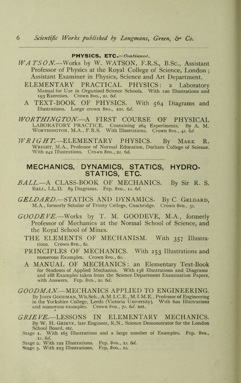 PHYSICS, ETC .-Continued. WATSON—Works by W. WATSON, F.R.S., B.Sc., Assistant Professor of Physics at the Royal College of Science, London ; Assistant Examiner in Physics, Science and Art Department. ELEMENTARY PRACTICAL PHYSICS: a Laboratory Manual for Use in Organised Science Schools. With 120 Illustrations and 193 Exercises. Crown 8vo., 2s. 6d. A TEXT-BOOK OF PHYSICS. With 564 Diagrams and Illustrations. Large crown 8vo., ioj. 6d. WORTHINGTON—A FIRST COURSE OF PHYSICAL LABORATORY PRACTICE. Containing 264 Experiments. By A. M. Worthington, M.A., F.R.S. With Illustrations. Crown 8vo., $s- 6rf. WRIGHT.—ELEMENTARY PHYSICS. By Mark R. Wright, M.A., Professor of Normal Education, Durham College of Science. With 242 Illustrations. Crown 8vo., 2s. 6d. MECHANICS, DYNAMICS, STATICS, HYDRO- STATICS, ETC. BALL.—A CLASS-BOOK OF MECHANICS. By Sir R. S. Ball, LL.D. 89 Diagrams. Fcp. 8vo., is. 6d. GELD A RD.—STATICS AND DYNAMICS. By C Geldard, M.A., formerly Scholar of Trinity College, Cambridge. Crown 8vo., 55. GOODE VE.—Works by T. M. GOODEVE, M.A., formerly Professor of Mechanics at the Normal School of Science, and the Royal School of Mines. THE ELEMENTS OF MECHANISM. With 357 Illustra- tions. Crown 8vo., 6s. PRINCIPLES OF MECHANICS. With 253 Illustrations and numerous Examples. Crown 8vo., 6s. A MANUAL OF MECHANICS: an Elementary Text-Book for Students of Applied Mechanics. With 138 Illustrations and Diagrams and 188 Examples taken from the Science Department Examination Papers, with Answers. Fcp. 8vo., 2s. 6d. GOODMAN.—MECHANICS APPLIED TO ENGINEERING. By John Goodman, Wh.Sch., A.M.I.C.E., M. I.M.E., Professor of Engineering in the Yorkshire College, Leeds (Victoria University). With 620 Illustrations and numerous examples. Crown 8vo., 7s. 6d. net. GRIE VE.—LESSONS IN ELEMENTARY MECHANICS. By W. H. Grieve, late Engineer, R.N., Science Demonstrator for the London School Board, etc. Stage 1. With 165 Illustrations and a large number of Examples. Fcp. 8vo.t ij. 6d. Stage 2. With 122 Illustrations. Fcp. 8vo., is. 6d. Stage 3. With 103 Illustrations. Fcp. 8vo., is.