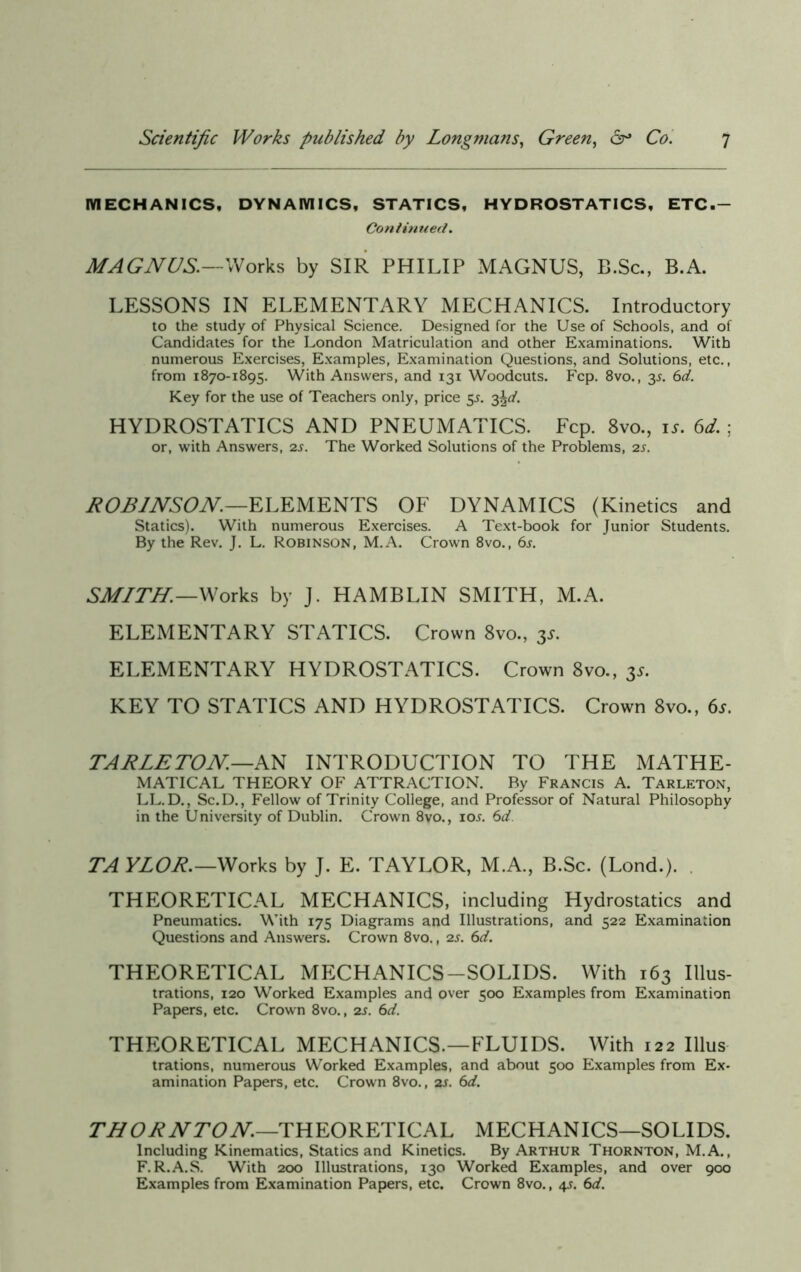 MECHANICS, DYNAMICS, STATICS, HYDROSTATICS, ETC.- Continued. MAGNUS.—Works by SIR PHILIP MAGNUS, B.Sc., B.A. LESSONS IN ELEMENTARY MECHANICS. Introductory to the study of Physical Science. Designed for the Use of Schools, and of Candidates for the London Matriculation and other Examinations. With numerous Exercises, Examples, Examination Questions, and Solutions, etc., from 1870-1895. With Answers, and 131 Woodcuts. Fcp. 8vo., 3s. 6d. Key for the use of Teachers only, price 55. 3%d. HYDROSTATICS AND PNEUMATICS. Fcp. 8vo., is. 6d. ; or, with Answers, 2s. The Worked Solutions of the Problems, 2s. ROBINSON.—ELEMENTS OF DYNAMICS (Kinetics and Statics). With numerous Exercises. A Text-book for Junior Students. By the Rev. J. L. Robinson, M.A. Crown 8vo., 6j. SMITH.—Works by J. HAMBLIN SMITH, M.A. ELEMENTARY STATICS. Crown 8vo., 3s. ELEMENTARY HYDROSTATICS. Crown 8vo., 3s. KEY TO STATICS AND HYDROSTATICS. Crown 8vo., 6s. TARLETON—AN INTRODUCTION TO THE MATHE- MATICAL THEORY OF ATTRACTION. By Francis A. Tarleton, LL.D., Sc.D., Fellow of Trinity College, and Professor of Natural Philosophy in the University of Dublin. Crown 8vo., ioj. 6d. TA YLOR.—Works by J. E. TAYLOR, M.A., B.Sc. (Lond.). THEORETICAL MECHANICS, including Hydrostatics and Pneumatics. With 175 Diagrams and Illustrations, and 522 Examination Questions and Answers. Crown 8vo., 2s. 6d. THEORETICAL MECHANICS-SOLIDS. With 163 Illus- trations, 120 Worked Examples and over 500 Examples from Examination Papers, etc. Crown 8vo., 2s. 6d. THEORETICAL MECHANICS.—FLUIDS. With 122 Illus trations, numerous Worked Examples, and about 500 Examples from Ex- amination Papers, etc. Crown 8vo., 2s. 6d. THORNTON.—THEORETICAL MECHANICS—SOLIDS. Including Kinematics, Statics and Kinetics. By Arthur Thornton, M.A., F.R.A.S. With 200 Illustrations, 130 Worked Examples, and over 900 Examples from Examination Papers, etc. Crown 8vo., 4s. 6d.