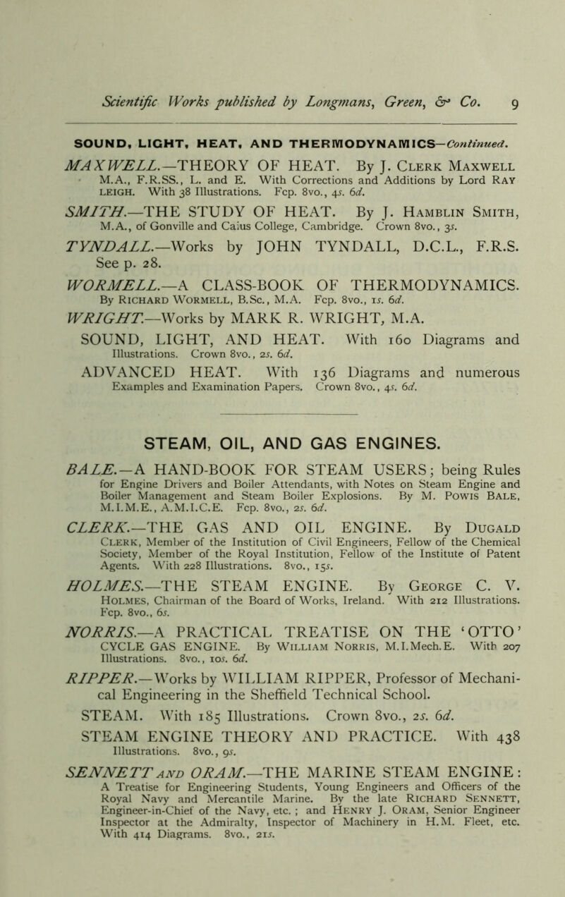 SOUND, LIGHT, HEAT, AND THERIVIODYNAIVIICS— Continued. MAXWELL.—THEORY OF HEAT. By J. Clerk Maxwell M.A., F.R.SS., L. and E. With Corrections and Additions by Lord Ray LEIGH. With 38 Illustrations. Fcp. 8vo., 4L 6d. SMITH.—THE STUDY OF HEAT. By J. Hamblin Smith, M.A., of Gonville and Caius College, Cambridge. Crown 8vo., 3s. TYNDALL.—Works by JOHN TYNDALL, D.C.L., F.R.S. See p. 28. WORMELL.—A CLASS-BOOK OF THERMODYNAMICS. By Richard Wormell, B.Sc., M.A. Fcp. 8vo., is. 6d. WRIGHT.—Works by MARK R. WRIGHT, M.A. SOUND, LIGHT, AND HEAT. With 160 Diagrams and Illustrations. Crown 8vo., 2s. 6d. ADVANCED HEAT. With 136 Diagrams and numerous Examples and Examination Papers. Crown 8vo., 4s. 6d. STEAM, OIL, AND GAS ENGINES. BALE.-A HAND-BOOK FOR STEAM USERS; being Rules for Engine Drivers and Boiler Attendants, with Notes on Steam Engine and Boiler Management and Steam Boiler Explosions. By M. Powis Bale, M.I.M.E., A.M.I.C.E. Fcp. 8vo., 2J. 6d. CLERK.—THE GAS AND OIL ENGINE. By Dugald Clerk, Member of the Institution of Civil Engineers, Fellow of the Chemical Society, Member of the Royal Institution, Fellow of the Institute of Patent Agents. With 228 Illustrations. 8vo., 15*. HOLMES.—THE STEAM ENGINE. By George C. V. Holmes, Chairman of the Board of Works, Ireland. With 212 Illustrations. Fcp. 8vo., 6s. NORRIS.—A PRACTICAL TREATISE ON THE ‘OTTO’ CYCLE GAS ENGINE. By William Norris, M.I.Mech.E. With 207 Illustrations. 8vo., iol 6d. RIPPER.—Works by WILLIAM RIPPER, Professor of Mechani- cal Engineering in the Sheffield Technical School. STEAM. With 185 Illustrations. Crown 8vo., 2s. 6d. STEAM ENGINE THEORY AND PRACTICE. With 438 Illustrations. 8vo., 9J. SENNETTand ORAM.—THE MARINE STEAM ENGINE: A Treatise for Engineering Students, Young Engineers and Officers of the Royal Navy and Mercantile Marine. By the late Richard Sennett, Engineer-in-Chief of the Navy, etc. ; and Henry J. Oram, Senior Engineer Inspector at the Admiralty, Inspector of Machinery in H.M. Fleet, etc. With 414 Diagrams. 8vo., 21 s.