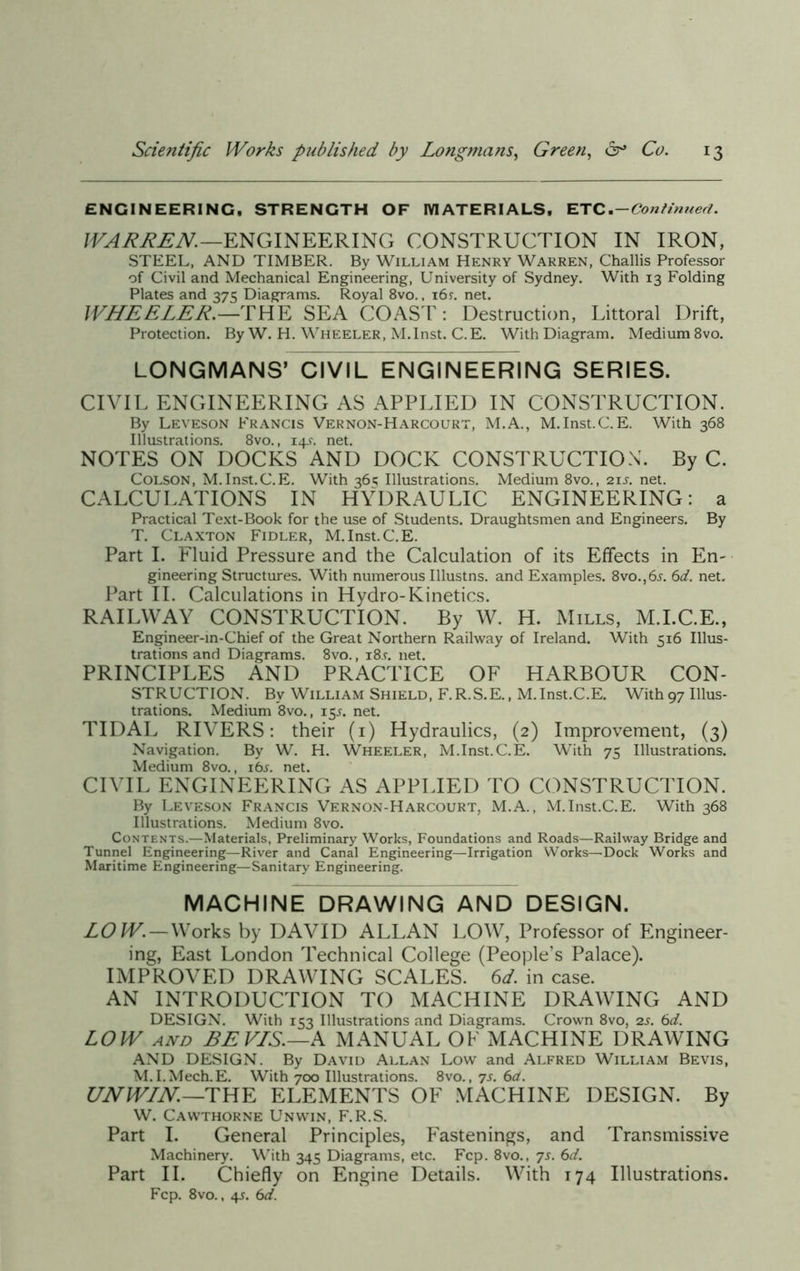 ENGINEERING, STRENGTH OF MATERIALS, ETC .-Continued. WARREN.—ENGINEERING CONSTRUCTION IN IRON, STEEL, AND TIMBER. By William Henry Warren, Challis Professor of Civil and Mechanical Engineering, University of Sydney. With 13 Folding Plates and 375 Diagrams. Royal 8vo., 16r. net. WHEELER.—THE SEA COAST : Destruction, Littoral Drift, Protection. By W. H. Wheeler, M.Inst. C.E. With Diagram. Medium 8vo. LONGMANS’ CIVIL ENGINEERING SERIES. CIVIL ENGINEERING AS APPLIED IN CONSTRUCTION. By Leveson Francis Vernon-Harcourt, M.A., M.Inst.C.E. With 368 Illustrations. 8vo., 14^. net. NOTES ON DOCKS AND DOCK CONSTRUCTION. By C. Colson, M.Inst.C.E. With 36s Illustrations. Medium 8vo., 21s. net. CALCULATIONS IN HYDRAULIC ENGINEERING: a Practical Text-Book for the use of Students. Draughtsmen and Engineers. By T. Claxton Fidler, M.Inst.C.E. Part I. Fluid Pressure and the Calculation of its Effects in En~ gineering Structures. With numerous Illustns. and Examples. 8vo.,6j. 6d. net. Part II. Calculations in Hydro-Kinetics. RAILWAY CONSTRUCTION. By W. H. Mills, M.I.C.E., Engineer-in-Chief of the Great Northern Railway of Ireland. With 516 Illus- trations and Diagrams. 8vo., i8.r. net. PRINCIPLES AND PRACTICE OF HARBOUR CON- STRUCTION. By William Shield, F.R.S.E., M.Inst.C.E. With97 Illus- trations. Medium 8vo., 15.J. net. TIDAL RIVERS: their (1) Hydraulics, (2) Improvement, (3) Navigation. By W. H. Wheeler, M.Inst.C.E. With 75 Illustrations. Medium 8vo., ibs. net. CIVIL ENGINEERING AS APPLIED TO CONSTRUCTION. By Leveson Francis Vernon-Harcourt, M.A., M.Inst.C.E. With 368 Illustrations. Medium 8vo. Contents.—Materials, Preliminary Works, Foundations and Roads—Railway Bridge and Tunnel Engineering—River and Canal Engineering—Irrigation Works—Dock Works and Maritime Engineering—Sanitary Engineering. MACHINE DRAWING AND DESIGN. LOW.—Works by DAVID ALLAN LOW, Professor of Engineer- ing, East London Technical College (People’s Palace). IMPROVED DRAWING SCALES. 6d. in case. AN INTRODUCTION TO MACHINE DRAWING AND DESIGN. With 153 Illustrations and Diagrams. Crown 8vo, 2s. 6d. LOW and BE VIS.—A MANUAL OF MACHINE DRAWING AND DESIGN. By David Allan Low and Alfred William Bevis, M.I.Mech.E. With 700 Illustrations. 8vo., 7s. 6cL. UNWIN— THE ELEMENTS OF MACHINE DESIGN. By W. Cawthorne Unwin, F.R.S. Part I. General Principles, Fastenings, and Transmissive Machinery. With 345 Diagrams, etc. Fcp. 8vo., 7s. 6d. Part II. Chiefly on Engine Details. With 174 Illustrations. Fcp. 8vo., 4s. 6d.